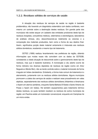 PARTE IV – APLICAÇÃO DA METODOLOGIA                                                - 120 -



1.2.2. Resíduos sólidos de serviços de saúde


       A situação dos resíduos de serviços de saúde na região é bastante
problemática, não havendo um diagnóstico sistemático com dados confiáveis, nem
mesmo um controle sobre a destinação destes resíduos. Em grande parte dos
municípios não existe sequer um cadastro das entidades produtoras deste tipo de
resíduos (hospitais, consultórios médicos, veterinários e odontológicos, laboratórios
de análises clínicas, etc), desconhecendo-se totalmente os volumes e a
composição dos materiais produzidos, bem como a forma de seu destino final.
Assim, significativa porção deste material certamente é misturada aos resíduos
sólidos domésticos, recebendo o mesmo tipo de tratamento.

       CETEC (1999) realizou levantamento nas prefeituras da região, obtendo
informações que muitas vezes não coincidem com os dados da CETESB,
constatando a citada situação de descontrole sobre o gerenciamento deste tipo de
resíduos, mas que é bastante ilustrativa. A incineração a céu aberto ocorre de
forma rotineira nos diversos depósitos de resíduos da região (como em Artur
Nogueira e Monte Mor), não se tendo controle sobre o material incinerado de forma
irregular em lixões clandestinos. Entretanto, a forma mais comum de tratamento é o
aterramento, juntamente com os resíduos sólidos domiciliares. Alguns municípios
promovem a coleta dos serviços de saúde e realizam esse procedimento em valas
sépticas, separadamente dos resíduos sólidos domiciliares (Holambra e Americana
o fazem em aterros sanitários, enquanto Santa Bárbara D’Oeste e Santo Antonio de
Posse o fazem em lixões). Há também equipamentos para tratamento térmico
destes resíduos, os quais também recebem os resíduos de outros municípios da
região: em Paulínia existe um incinerador convencional, enquanto em Campinas há
um micro-ondas.
 