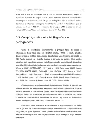 PARTE IV – APLICAÇÃO DA METODOLOGIA                                              - 124 -


1:100.000, o que foi executado com o uso do software Microstation, dados os
avançados recursos de edição de CAD deste software. Também foi realizada a
atualização da malha viária, com adequação cartográfica para a escala de análise
dos temas e utilizando-se imagens de satélite TM-Landsat 5. Ressalte-se que foi
utilizado na base 1:100.000 o sistema de projeção UTM apoiado no Datum
Horizontal Córrego Alegre com meridiano central 45° (fuso 23).



2.3. Compilação de dados bibliográficos e
cartográficos

         Como já considerado anteriormente, a principal fonte de dados e
informações desta tese está em IG-SMA (1995A, 1995B e 1999), projetos
desenvolvidos no Instituto Geológico da Secretaria do Meio Ambiente do Estado de
São Paulo, quando da atuação técnica e gerencial da autora. Além destes
trabalhos, sob o ponto de vista do meio físico, a região abrangida pela área-piloto
tem sido objeto de estudo de diversos autores, dentre os quais podem ser citados:
W ERNICK (1967), PETROBRÁS (1971), VLACH (1985), BASEI ET AL. (1986), SOUZA
Fº (1986), UNESP (1986), EMPLASA (1993), IG-SMA (1993), BARISON (1995),
JAAKKO PÖYRY (1996), PIRES NETO (1996), YOSHINAGA-PEREIRA (1996), FERNANDES
(1997), IG-SMA ET AL. (1997), ROSS & MOROZ (1997), SMA (1998C), VEDOVELLO ET
AL.   (1998), BROLLO ET AL. (1998B e 1999), CETESB (1998 e 1999A).

         O levantamento e análise destes trabalhos visaram à obtenção de dados e
informações que se adequassem à estrutura mostrada no diagrama de fluxo de
trabalho da Figura 8. Grande parte destes trabalhos também serviu de base para a
obtenção direta ou indireta de atributos relativos tanto a aspectos de uso e
ocupação do solo (como os constantes na Tabela 10), como os referentes a
aspectos fisiográficos do meio físico (como os da Tabela 11).

         Outrossim, foram realizados a compilação e o reprocessamento de dados
para a geração de produtos cartográficos que auxiliassem na compartimentação
fisiográfica, os quais a princípio foram plotados manualmente sobre o mapa-base.
Resultaram deste processo dois mapas auxiliares, Mapa Litológico e Mapa de Tipos
de Relevo.
 