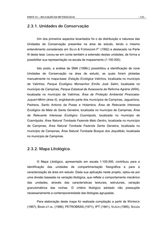 PARTE IV – APLICAÇÃO DA METODOLOGIA                                                         - 125 -



2.3.1. Unidades de Conservação


       Um dos primeiros aspectos levantados foi o da distribuição e natureza das
Unidades de Conservação presentes na área de estudo, tendo o mesmo
entendimento considerado em SILVA & FORNASARI F° (1992) e destacado na Parte
III desta tese. Levou-se em conta também a extensão destas unidades, de forma a
possibilitar sua representação na escala de mapeamento (1:100.000).

       Isto posto, a análise de SMA (1998C) possibilitou a identificação de nove
Unidades de Conservação na área de estudo, as quais foram plotadas
manualmente no mapa-base: Estação Ecológica Valinhos, localizada no município
de Valinhos; Parque Ecológico Monsenhor Emílio José Salim, localizada no
município de Campinas; Parque Estadual de Assessoria da Reforma Agrária (ARA),
localizada no município de Valinhos; Área de Proteção Ambiental Piracicaba-
Juqueri-Mirim (área II), englobando parte dos municípios de Campinas, Jaguariúna,
Pedreira, Santo Antonio da Posse e Holambra; Área de Relevante Interesse
Ecológico da Mata de Santa Genebra, localizada no município de Campinas; Área
de Relevante Interesse Ecológico Cosmópolis, localizada no município de
Cosmópolis; Área Natural Tombada Fazenda Mato Dentro, localizada no município
de Campinas; Área Natural Tombada Fazenda Santa Genebra, localizada no
município de Campinas; Área Natural Tombada Bosque dos Jequitibás, localizada
no município de Campinas.



2.3.2. Mapa Litológico.


       O Mapa Litológico, apresentado em escala 1:100.000, contribuiu para a
identificação    das    unidades   de   compartimentação         fisiográfica   e    para   a
caracterização da área em estudo. Dada sua aplicação neste projeto, optou-se por
uma divisão baseada na variação litológica, que reflete o comportamento mecânico
das   unidades,    através   das   características      texturais,   estruturais,    variação
granulométrica    das    rochas.   O    critério   litológico   adotado   não       pressupõe
necessariamente a contemporaneidade das litologias agrupadas.

       Para elaboração deste mapa foi realizada compilação a partir de W ERNICK
(1967), BASEI ET AL. (1986), PETROBRÁS (1971), IPT (1981), VLACH (1985), SOUZA
 
