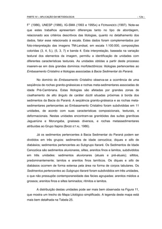 PARTE IV – APLICAÇÃO DA METODOLOGIA                                               - 126 -


F° (1986), UNESP (1986), IG-SMA (1993 e 1995A) e FERNANDES (1997). Note-se
que estes trabalhos apresentam diferenças tanto no tipo de abordagem,
relacionado aos critérios descritivos das litologias, quanto no detalhamento dos
dados, fator esse relacionado à escala. Estes dados foram complementados por
foto-interpretação das imagens TM-Landsat, em escala 1:100.000, composições
coloridas (3, 4, 5,), (5, 3, 7) e banda 4. Esta interpretação, baseada na variação
textural dos elementos da imagem, permitiu a identificação de unidades com
diferentes características texturais. As unidades obtidas a partir deste processo
inserem-se em dois grandes domínios morfotectônicos: litologias pertencentes ao
Embasamento Cristalino e litologias associadas à Bacia Sedimentar do Paraná.

       No domínio do Embasamento Cristalino observa-se a ocorrência de uma
seqüência de rochas granito-gnáissicas e rochas meta-sedimentares associadas de
idade Pré-Cambriana. Estas litologias são afetadas por grandes zonas de
cisalhamento de alto ângulo de caráter dúctil situadas próximas à borda dos
sedimentos da Bacia do Paraná. A seqüência granito-gnáissica e as rochas meta-
sedimentares pertencentes ao Embasamento Cristalino foram subdivididas em 11
unidades, de acordo com suas características composicionais, texturais, e
deformacionais. Nestas unidades encontram-se granitóides das suítes graníticas
Jaguariúna e Morungaba, gnaisses diversos, e rochas metassedimentares
atribuídas ao Grupo Itapira (BASEI ET AL. 1986).

       Já os sedimentos pertencentes à Bacia Sedimentar do Paraná podem ser
divididos em três grupos: sedimentos de idade cenozóica; diques e sills de
diabásios; sedimentos pertencentes ao Subgrupo Itararé. Os Sedimentos de Idade
Cenozóica são sedimentos aluvionares, siltes, arenitos finos e lamitos, subdivididos
em   três unidades:     sedimentos aluvionares (atuais e pré-atuais); siltitos,
predominantemente; lamitos e arenitos finos lamíticos. Os diques e sills de
diabásios ocorrem de forma extensa pela área na forma de corpos tabulares. Os
Sedimentos pertencentes ao Subgrupo Itararé foram subdivididos em três unidades,
o que não pressupõe contemporaneidade das fácies agrupadas: arenitos médios a
grossos; arenitos finos e siltes laminados; ritmitos e lamitos.

       A distribuição destas unidades pode ser mais bem observada na Figura 11,
que mostra um trecho do Mapa Litológico simplificado. A legenda deste mapa está
mais bem detalhada na Tabela 25.
 