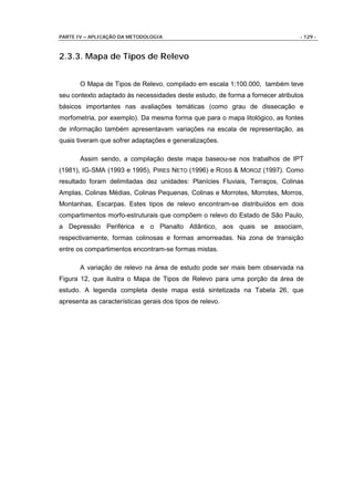 PARTE IV – APLICAÇÃO DA METODOLOGIA                                            - 129 -



2.3.3. Mapa de Tipos de Relevo


       O Mapa de Tipos de Relevo, compilado em escala 1:100.000, também teve
seu contexto adaptado às necessidades deste estudo, de forma a fornecer atributos
básicos importantes nas avaliações temáticas (como grau de dissecação e
morfometria, por exemplo). Da mesma forma que para o mapa litológico, as fontes
de informação também apresentavam variações na escala de representação, as
quais tiveram que sofrer adaptações e generalizações.

       Assim sendo, a compilação deste mapa baseou-se nos trabalhos de IPT
(1981), IG-SMA (1993 e 1995), PIRES NETO (1996) e ROSS & MOROZ (1997). Como
resultado foram delimitadas dez unidades: Planícies Fluviais, Terraços, Colinas
Amplas, Colinas Médias, Colinas Pequenas, Colinas e Morrotes, Morrotes, Morros,
Montanhas, Escarpas. Estes tipos de relevo encontram-se distribuídos em dois
compartimentos morfo-estruturais que compõem o relevo do Estado de São Paulo,
a Depressão Periférica e o Planalto Atlântico, aos quais se associam,
respectivamente, formas colinosas e formas amorreadas. Na zona de transição
entre os compartimentos encontram-se formas mistas.

       A variação de relevo na área de estudo pode ser mais bem observada na
Figura 12, que ilustra o Mapa de Tipos de Relevo para uma porção da área de
estudo. A legenda completa deste mapa está sintetizada na Tabela 26, que
apresenta as características gerais dos tipos de relevo.
 