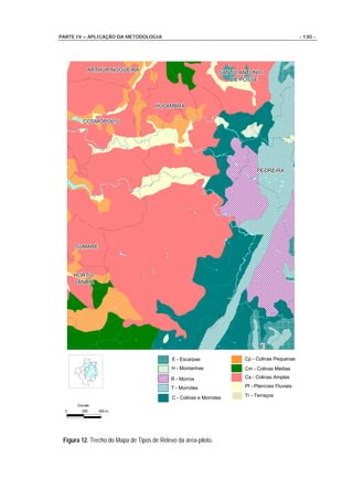 PARTE IV – APLICAÇÃO DA METODOLOGIA                                                                                                   - 130 -




                                                       Cm
                ARTHUR NOGUEIRA
                ARTHUR NOGUEIRA                                                  SANTO ANTONIO
                                                                                 SANTO ANTONIO
                                             Cp
                                             Cp
                                                                                    DE POSSECa
                                                                                    DE POSSE
                                                                      Cath                  Al    Ca

                                  Cp
                                  Cp              Ca
                                                  Ca                                        Mc
                                  Cp
                                                  Ca
                                                                                                                                  T
                                        Cp
                                       Cp
                                        Cp    HOLAMBRA
                                       Cp     HOLAMBRA
 Cp
  Cp
       Cp
                                                                                                       Cmt
                                                                                                       C
             COSMÓPOLIS
             COSMÓPOLIS                                 Cp
                                                       Cp Cp
                                                                                 Pf

                             Cp
                             Cp

                                                                                                                             Al


                                                        Cp
                                                         Cp

                                             Ca


                                                                                                  PEDREIRA
                                                                                                  PEDREIRA

                                                                             C
                                                                             Cmt




                                                                                                        T


                                                                    Ca
       SUMARÉ
       SUMARÉ
                                                                                      C


       HORTO-
       HORTO-
                                                                                             T                               E
                                                                                                                             EE
       LÂNDIA
       LÂNDIA                                                                                                R

                        Cm


      Cm
      Cm
                                                                                                                       Cmt



                                                                                                                             E

                                                                                      Cmt                         T
                                                                                                                 Mtc
                                                                                                 Mtc
                   Cm                                                                                  EE
                                                         C
                                                       E - Escarpas                          Cp - Colinas Pequenas
                                                       H - Montanhas                         Cm - Colinas Médias

                                                       R - Morros                            Ca - Colinas Amplas

                                                       T - Morrotes                          Pf - Planícies Fluviais

                                                       C - Colinas e Morrotes                Tr - Terraços
           Escala:
  0          250        500 m




 Figura 12. Trecho do Mapa de Tipos de Relevo da área-piloto.
 