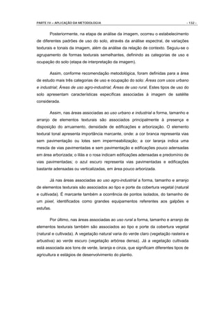 PARTE IV – APLICAÇÃO DA METODOLOGIA                                                - 132 -


       Posteriormente, na etapa de análise da imagem, ocorreu o estabelecimento
de diferentes padrões de uso do solo, através da análise espectral, de variações
texturais e tonais da imagem, além da análise da relação de contexto. Seguiu-se o
agrupamento de formas texturais semelhantes, definindo as categorias de uso e
ocupação do solo (etapa de interpretação da imagem).

       Assim, conforme recomendação metodológica, foram definidas para a área
de estudo mais três categorias de uso e ocupação do solo: Áreas com usos urbano
e industrial; Áreas de uso agro-industrial; Áreas de uso rural. Estes tipos de uso do
solo apresentam características específicas associadas à imagem de satélite
considerada.

       Assim, nas áreas associadas ao uso urbano e industrial a forma, tamanho e
arranjo de elementos texturais são associados principalmente à presença e
disposição do arruamento, densidade de edificações e arborização. O elemento
textural tonal apresenta importância marcante, onde: a cor branca representa vias
sem pavimentação ou lotes sem impermeabilização; a cor laranja indica uma
mescla de vias pavimentadas e sem pavimentação e edificações pouco adensadas
em área arborizada; o lilás e o rosa indicam edificações adensadas e predomínio de
vias pavimentadas; o azul escuro representa vias pavimentadas e edificações
bastante adensadas ou verticalizadas, em área pouco arborizada.

       Já nas áreas associadas ao uso agro-industrial a forma, tamanho e arranjo
de elementos texturais são associados ao tipo e porte da cobertura vegetal (natural
e cultivada). É marcante também a ocorrência de pontos isolados, do tamanho de
um pixel, identificados como grandes equipamentos referentes aos galpões e
estufas.

       Por último, nas áreas associadas ao uso rural a forma, tamanho e arranjo de
elementos texturais também são associados ao tipo e porte da cobertura vegetal
(natural e cultivada). A vegetação natural varia do verde claro (vegetação rasteira e
arbustiva) ao verde escuro (vegetação arbórea densa). Já a vegetação cultivada
está associada aos tons de verde, laranja e cinza, que significam diferentes tipos de
agricultura e estágios de desenvolvimento do plantio.
 
