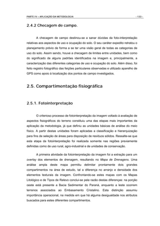 PARTE IV – APLICAÇÃO DA METODOLOGIA                                                 - 133 -



2.4.2 Checagem de campo.


          A checagem de campo destinou-se a sanar dúvidas da foto-interpretação
relativas aos aspectos de uso e ocupação do solo. O seu caráter expedito retratou o
planejamento prévio de forma a se ter uma visão geral de todas as categorias de
uso do solo. Assim sendo, houve a checagem de limites entre unidades, bem como
do significado de alguns padrões identificados na imagem e, principalmente, a
caracterização das diferentes categorias de uso e ocupação do solo. Além disso, foi
feito registro fotográfico das feições particulares observadas e utilizado aparelho de
GPS como apoio à localização dos pontos de campo investigados.



2.5. Compartimentação fisiográfica


2.5.1. Fotointerpretação


          O criterioso processo de fotointerpretação da imagem voltado à avaliação de
aspectos fisiográficos do terreno constituiu uma das etapas mais importantes da
aplicação da metodologia, já que definiu as unidades básicas de análise do meio
físico. A partir destas unidades foram aplicadas a classificação e hierarquização
para fins de seleção de áreas para disposição de resíduos sólidos. Ressalte-se que
esta etapa da fotointerpretação foi realizada somente nas regiões previamente
definidas como de uso rural, agro-industrial e de unidades de conservação.

          A primeira atividade da fotointerpretação da imagem foi a extração para um
overlay dos elementos de drenagem, resultando no Mapa de Drenagens. Uma
análise     ampla   deste mapa permitiu delimitar       prontamente dois grandes
compartimentos na área de estudo, tal a diferença no arranjo e densidade dos
elementos texturais da imagem. Confrontando-se estes mapas com os Mapas
Litológico e de Tipos de Relevo conclui-se pela razão destas diferenças: na porção
oeste está presente a Bacia Sedimentar do Paraná, enquanto a leste ocorrem
terrenos associados ao Embasamento Cristalino. Esta distinção assumiu
importância operacional, na medida em que há alguma desigualdade nos atributos
buscados para estes diferentes compartimentos.
 