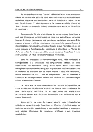 PARTE IV – APLICAÇÃO DA METODOLOGIA                                                - 134 -


       No setor de Embasamento Cristalino foi feita também a extração para um
overlay dos elementos de relevo, de forma a permitir a obtenção indireta do atributo
relacionado ao grau de fraturamento da rocha, o qual é diretamente proporcional ao
grau de estruturação do relevo (propriedade da imagem de satélite indicada no
“Banco de dados da análise das imagens de satélite quanto a aspectos fisiográficos
do meio físico”).

       Posteriormente, foi feita a identificação de compartimentos fisiográficos a
partir das diferenças de homogeneidade, de tropia e de assimetria dos elementos
texturais de relevo e da drenagem e de suas formas e estruturas na imagem. Este
processo envolveu os critérios estabelecidos pela metodologia proposta, levando à
diferenciação de inúmeros compartimentos. Ressalte-se que, na medida em que foi
sendo realizada a fotointerpretação, procedeu-se à alimentação do “Banco de
dados da análise das imagens de satélite quanto a aspectos fisiográficos do meio
físico”, visando a um futuro processamento destas informações.

       Uma vez estabelecida a compartimentação inicial, foram verificadas a
homogeneidade e a similaridade dos compartimentos obtidos, tal como
recomendado         por   VEDOVELLO   (2000).   Desta   forma,   foram   considerados
homogêneos os compartimentos em que as propriedades e características texturais
de elementos de drenagem e/ou de relevo, relativas a cada nível taxonômico,
fossem constantes em toda a área do compartimento. Uma vez verificada a
ocorrência de heterogeneidades internas nas unidades de compartimentação
iniciais, estas foram subdivididas.

       Já a verificação da similaridade consistiu em comparar as propriedades da
forma e a estrutura dos elementos texturais das diversas zonas homogêneas de
cada compartimento taxonômico. De tal modo, áreas que apresentavam
propriedades texturais e/ou estruturais semelhantes foram classificadas sob a
mesma denominação.

       Assim sendo, por meio do processo descrito foram individualizadas
unidades de compartimentação fisiográfica, em diferentes níveis hierárquicos, as
quais teoricamente têm características e propriedades específicas e apresentam
uma resposta diferenciada às intervenções antrópicas e aos processos
geodinâmicos.
 