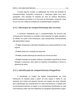 PARTE IV – APLICAÇÃO DA METODOLOGIA                                              - 135 -


       O passo seguinte consistiu na digitalização dos limites das Unidades de
Compartimentação Fisiográfica, tomando-se o mapa-base digital como apoio
cartográfico. Esta operação foi realizada por meio do software Microstation,
gerando polígonos associados a um novo layer de informações, compondo a base
do que virá a ser o Mapa de Unidades de Compartimentação Fisiográfica.



2.5.2. Hierarquia de compartimentação dos terrenos


       A hierarquia estabelecida para a compartimentação dos terrenos está
intrinsecamente relacionada às condições morfo-ambientais da região estudada e
se refletem em quatro níveis hierárquicos, cujas características morfo-ambientais
são apresentadas a seguir:

  - 1º nível: corresponde a diferenças fisiográficas de natureza tectônica em nível
  regional.

  - 2º nível: associa-se a variações lito-estruturais.

  - 3º nível: considera diferenças de sistemas e/ou formas de relevo.

  - 4º nível: contempla as variações relativas a associações específicas de rochas
  (litologias e estruturas), solos (perfis de materiais inconsolidados) e formas ou
  elementos de relevo.



2.5.3. Identificação de compartimentos fisiográficos


       A identificação na imagem das feições correspondentes aos níveis
hierárquicos foi realizada passo a passo, tal como sugere a Tabela 27, que
apresenta uma síntese dos aspectos texturais nas imagens que foram utilizadas
para a identificação dos compartimentos em cada nível hierárquico. A relação entre
as características texturais na imagem e os compartimentos identificados em cada
nível hierárquico estão mais bem detalhados nos parágrafos apresentados a seguir.
 