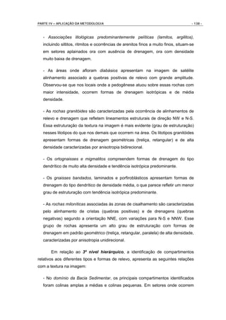 PARTE IV – APLICAÇÃO DA METODOLOGIA                                                  - 138 -



  - Associações litológicas predominantemente pelíticas (lamitos, argilitos),
  incluindo siltitos, ritmitos e ocorrências de arenitos finos a muito finos, situam-se
  em setores aplainados ora com ausência de drenagem, ora com densidade
  muito baixa de drenagem.

  - As áreas onde afloram diabásios apresentam na imagem de satélite
  alinhamento associado a quebras positivas de relevo com grande amplitude.
  Observou-se que nos locais onde a pedogênese atuou sobre essas rochas com
  maior intensidade, ocorrem formas de drenagem isotrópicas e de média
  densidade.

  - As rochas granitóides são caracterizadas pela ocorrência de alinhamentos de
  relevo e drenagem que refletem lineamentos estruturais de direção NW e N-S.
  Essa estruturação da textura na imagem é mais evidente (grau de estruturação)
  nesses litotipos do que nos demais que ocorrem na área. Os litotipos granitóides
  apresentam formas de drenagem geométricas (treliça, retangular) e de alta
  densidade caracterizadas por anisotropia bidirecional.

  - Os ortognaisses e migmatitos compreendem formas de drenagem do tipo
  dendrítico de muito alta densidade e tendência isotrópica predominante.

  - Os gnaisses bandados, laminados e porfiroblásticos apresentam formas de
  drenagem do tipo dendrítico de densidade média, o que parece refletir um menor
  grau de estruturação com tendência isotrópica predominante.

  - As rochas miloníticas associadas às zonas de cisalhamento são caracterizadas
  pelo alinhamento de cristas (quebras positivas) e de drenagens (quebras
  negativas) segundo a orientação NNE, com variações para N-S e NNW. Esse
  grupo de rochas apresenta um alto grau de estruturação com formas de
  drenagem em padrão geométrico (treliça, retangular, paralela) de alta densidade,
  caracterizadas por anisotropia unidirecional.

       Em relação ao 3º nível hierárquico, a identificação de compartimentos
relativos aos diferentes tipos e formas de relevo, apresenta as seguintes relações
com a textura na imagem:

  - No domínio da Bacia Sedimentar, os principais compartimentos identificados
  foram colinas amplas a médias e colinas pequenas. Em setores onde ocorrem
 