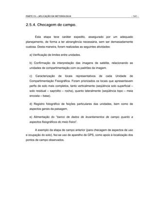 PARTE IV – APLICAÇÃO DA METODOLOGIA                                              - 141 -



2.5.4. Checagem de campo.


       Esta etapa teve caráter         expedito,   assegurado por um adequado
planejamento, de forma a ter abrangência necessária, sem ser demasiadamente
custosa. Desta maneira, foram realizadas as seguintes atividades:

  a) Verificação de limites entre unidades.

  b) Confirmação da interpretação das imagens de satélite, relacionando as
  unidades de compartimentação com os padrões da imagem.

  c)   Caracterização    de   locais    representativos   de   cada   Unidade   de
  Compartimentação Fisiográfica. Foram priorizados os locais que apresentavam
  perfis de solo mais completos, tanto verticalmente (seqüência solo superficial –
  solo residual – saprolito – rocha), quanto lateralmente (seqüência topo – meia
  encosta – base).

  d) Registro fotográfico de feições particulares das unidades, bem como de
  aspectos gerais da paisagem.

  e) Alimentação do “banco de dados de levantamentos de campo quanto a
  aspectos fisiográficos do meio físico”.

       A exemplo da etapa de campo anterior (para checagem de aspectos de uso
e ocupação do solo), fez-se uso de aparelho de GPS, como apoio à localização dos
pontos de campo observados.
 