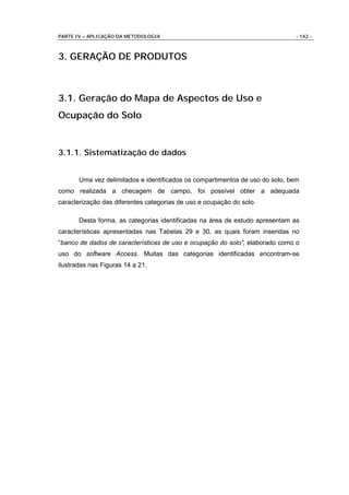 PARTE IV – APLICAÇÃO DA METODOLOGIA                                           - 142 -



3. GERAÇÃO DE PRODUTOS



3.1. Geração do Mapa de Aspectos de Uso e
Ocupação do Solo


3.1.1. Sistematização de dados


       Uma vez delimitados e identificados os compartimentos de uso do solo, bem
como realizada a checagem de campo, foi possível obter a adequada
caracterização das diferentes categorias de uso e ocupação do solo.

       Desta forma, as categorias identificadas na área de estudo apresentam as
características apresentadas nas Tabelas 29 e 30, as quais foram inseridas no
“banco de dados de características de uso e ocupação do solo”, elaborado como o
uso do software Access. Muitas das categorias identificadas encontram-se
ilustradas nas Figuras 14 a 21.
 