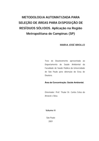 METODOLOGIA AUTOMATIZADA PARA
SELEÇÃO DE ÁREAS PARA DISPOSIÇÃO DE
RESÍDUOS SÓLIDOS. Aplicação na Região
    Metropolitana de Campinas (SP)


                                 MARIA JOSÉ BROLLO




               Tese   de    Doutoramento      apresentada   ao
               Departamento      de   Saúde    Ambiental    da
               Faculdade de Saúde Pública da Universidade
               de São Paulo para obtenção do Grau de
               Doutora.


               Área de Concentração: Saúde Ambiental.



               Orientador: Prof. Titular Dr. Carlos Celso do
               Amaral e Silva.




               Volume II


                São Paulo
                   2001
 