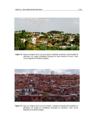 PARTE IV – APLICAÇÃO DA METODOLOGIA                                                            - 150 -




Figura 14. Feição da categoria Áreas com usos urbano e industrial, mostrando a alta densidade de
            edificações em estágio consolidado (município de Santo Antonio de Posse). Fonte:
            acervo fotográfico do Instituto Geológico.




Figura 15. Feição da categoria Áreas com usos urbano e industrial, mostrando alta densidade de
            edificações em estágio de consolidação (município de Campinas). Fonte: acervo
            fotográfico do Instituto Geológico.
 