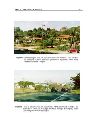 PARTE IV – APLICAÇÃO DA METODOLOGIA                                                           - 151 -




 Figura 16. Feição da categoria Áreas com usos urbano e industrial, mostrando a baixa densidade
             de edificações e grande arborização (município de Jaguariúna). Fonte: acervo
             fotográfico do Instituto Geológico.




Figura 17. Feição da categoria Áreas com usos urbano e industrial, mostrando, ao fundo, a alta
            densidade de edificações em estágio consolidado (município de Campinas). Fonte:
            acervo fotográfico do Instituto Geológico.
 