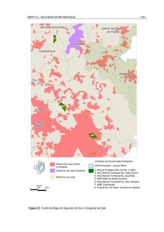 PARTE IV – APLICAÇÃO DA METODOLOGIA                                                                        - 155 -



          ARTHUR NOGUEIRA
          ARTHUR NOGUEIRA                                                  SANTO ANTONIO
                                                                           SANTO ANTONIO
                                                                              DE POSSE
                                                                              DE POSSE

                        7



                                           HOLAMBRA
                                           HOLAMBRA

        COSMÓPOLIS
        COSMÓPOLIS




                                                                                            PEDREIRA
                                                                                            PEDREIRA




                                 5e6


     SUMARÉ
     SUMARÉ




     HORTO-
     HORTO-
     LÂNDIA
     LÂNDIA


                                                      4    2e3




                                                                 1




                                                                     Unidades de Conservação Ambiental:
                            Áreas com usos urbano
                                                                     APA Piracicaba - Juqueri Mirim
                            e industrial
                            Áreas de uso agro-industrial         2. Parque Ecológico Mor. Emílio J. Salim
                                                                 3. Área Natural Tombada Faz. Mato Dentro
                                                                 4. Área Natural Tombada Bq. Jequitibás
                            Áreas de uso rural
                                                                 5. ARIE Mata de Santa Genebra
                                                                 6. Área Natural Tombada Faz. Sta. Genebra
      Escala:
                                                                 7. ARIE Cosmópolis
 0     250      500 m                                            8. Parque Est. de Asses. da Reforma Agrária




Figura 22. Trecho do Mapa de Aspectos de Uso e Ocupação do Solo.
 