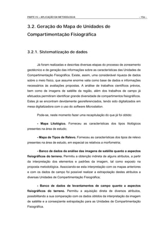 PARTE IV – APLICAÇÃO DA METODOLOGIA                                               - 156 -



3.2. Geração do Mapa de Unidades de
Compartimentação Fisiográfica


3.2.1. Sistematização de dados


       Já foram realizadas e descritas diversas etapas do processo de zoneamento
geotécnico e de geração das informações sobre as características das Unidades de
Compartimentação Fisiográfica. Existe, assim, uma considerável riqueza de dados
sobre o meio físico, que assume enorme valia como base de dados e informações
necessários às avaliações propostas. A análise de trabalhos científicos prévios,
bem como de imagens de satélite da região, além dos trabalhos de campo já
efetuados permitiram identificar grande diversidade de compartimentos fisiográficos.
Estes já se encontram devidamente georeferenciados, tendo sido digitalizados em
mesa digitalizadora com o uso do software Microstation.

       Pode-se, neste momento fazer uma recapitulação do que já foi obtido:

       - Mapa Litológico. Forneceu as características dos tipos litológicos
presentes na área de estudo;

       - Mapa de Tipos de Relevo. Forneceu as características dos tipos de relevo
presentes na área de estudo, em especial os relativos a morfometria;

       - Banco de dados da análise das imagens de satélite quanto a aspectos
fisiográficos do terreno. Permitiu a obtenção indireta de alguns atributos, a partir
da interpretação dos elementos e padrões da imagem, tal como exposto na
proposta metodológica. Associando-se esta interpretação com os mapas anteriores
e com os dados de campo foi possível realizar a extrapolação destes atributos a
diversas Unidades de Compartimentação Fisiográfica;

       - Banco de dados de levantamentos de campo quanto a aspectos
fisiográficos do terreno. Permitiu a aquisição direta de diversos atributos,
possibilitando a sua comparação com os dados obtidos da interpretação da imagem
de satélite e a conseqüente extrapolação para as Unidades de Compartimentação
Fisiográfica.
 