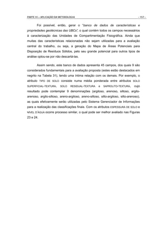 PARTE IV – APLICAÇÃO DA METODOLOGIA                                                  - 157 -


       Foi possível, então, gerar o “banco de dados de características e
propriedades geotécnicas das UBCs”, o qual contém todos os campos necessários
à caracterização das Unidades de Compartimentação Fisiográfica. Ainda que
muitas das características relacionadas não sejam utilizadas para a avaliação
central do trabalho, ou seja, a geração do Mapa de Áreas Potenciais para
Disposição de Resíduos Sólidos, pelo seu grande potencial para outros tipos de
análise optou-se por não descartá-las.

       Assim sendo, este banco de dados apresenta 45 campos, dos quais 9 são
considerados fundamentais para a avaliação proposta (estes estão destacados em
negrito na Tabela 31), tendo uma íntima relação com os demais. Por exemplo, o
atributo TIPO DE SOLO consiste numa média ponderada entre atributos SOLO
SUPERFICIAL-TEXTURA,     SOLO    RESIDUAL-TEXTURA      e   SAPROLITO-TEXTURA,     cujo
resultado pode contemplar 9 denominações (argiloso, arenoso, siltoso, argilo-
arenoso, argilo-siltoso, areno-argiloso, areno-siltoso, silto-argiloso, silto-arenoso),
as quais efetivamente serão utilizadas pelo Sistema Gerenciador de Informações
para a realização das classificações finais. Com os atributos ESPESSURA DE SOLO e
NÍVEL D’ÁGUA   ocorre processo similar, o qual pode ser melhor avaliado nas Figuras
23 e 24.
 