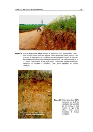 PARTE IV – APLICAÇÃO DA METODOLOGIA                                                                  - 165 -




Figura 29. Vista geral da unidade BBP3, presente no domínio da Bacia Sedimentar do Paraná,
            onde ocorrem ritmitos areno-silto argilosos, lamitos arenosos e arenitos lamíticos com
            grânulos, do Subgrupo Itararé, associados a colinas pequenas. O perfil de materiais
            inconsolidados apresenta solo superficial do tipo arenoso com espessura superior a
            3,5 metros e solo residual do tipo argilo siltoso. Esta unidade ocupa principalmente
            cabeceiras de drenagem e anfiteatros. Fonte: acervo fotográfico do Instituto
            Geológico.




                                                             Figura 30. Detalhe da unidade BBP3,
                                                                         mostrando seu perfil de
                                                                         solo típico: solo superficial
                                                                         do tipo arenoso e solo
                                                                         residual do tipo argilo
                                                                         siltoso. Fonte: acervo
                                                                         fotográfico do Instituto
                                                                         Geológico.
 