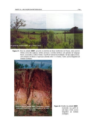 PARTE IV – APLICAÇÃO DA METODOLOGIA                                                                  - 166 -




Figura 31. Vista da unidade BBM1, presente no domínio da Bacia Sedimentar do Paraná, onde ocorrem
            ritmitos areno-silto argilosos, lamitos arenosos e arenitos lamíticos com grânulos do Subgrupo
            Itararé, associados a colinas médias. O perfil de material inconsolidado é do tipo argilo-arenoso,
            com estrutura em blocos e espessura variando entre 1 e 5 metros. Fonte: acervo fotográfico do
            Instituto Geológico.




                                                                    Figura 32. Detalhe da unidade BBM1,
                                                                                mostrando seu perfil de
                                                                                solo típico. Fonte: acervo
                                                                                fotográfico do Instituto
                                                                                Geológico.
 