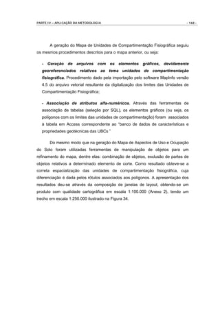 PARTE IV – APLICAÇÃO DA METODOLOGIA                                            - 168 -




       A geração do Mapa de Unidades de Compartimentação Fisiográfica seguiu
os mesmos procedimentos descritos para o mapa anterior, ou seja:

  - Geração de arquivos com os elementos gráficos, devidamente
  georeferenciados relativos ao tema unidades de compartimentação
  fisiográfica. Procedimento dado pela importação pelo software MapInfo versão
  4.5 do arquivo vetorial resultante da digitalização dos limites das Unidades de
  Compartimentação Fisiográfica;

  - Associação de atributos alfa-numéricos. Através das ferramentas de
  associação de tabelas (seleção por SQL), os elementos gráficos (ou seja, os
  polígonos com os limites das unidades de compartimentação) foram associados
  à tabela em Access correspondente ao “banco de dados de características e
  propriedades geotécnicas das UBCs ”

       Do mesmo modo que na geração do Mapa de Aspectos de Uso e Ocupação
do Solo foram utilizadas ferramentas de manipulação de objetos para um
refinamento do mapa, dentre elas: combinação de objetos, exclusão de partes de
objetos relativos a determinado elemento de corte. Como resultado obteve-se a
correta espacialização das unidades de compartimentação fisiográfica, cuja
diferenciação é dada pelos rótulos associados aos polígonos. A apresentação dos
resultados deu-se através da composição de janelas de layout, obtendo-se um
produto com qualidade cartográfica em escala 1:100.000 (Anexo 2), tendo um
trecho em escala 1:250.000 ilustrado na Figura 34.
 