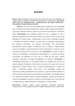 RESUMO


BROLLO, MJ. Metodologia automatizada para seleção de áreas para disposição de
resíduos sólidos. Aplicação na Região Metropolitana de Campinas (SP). São Paulo;
2001 [Tese de Doutoramento – Departamento de Saúde Ambiental –
Faculdade de Saúde Pública da USP].
       Objetivo. Esta tese tem como objetivo geral desenvolver uma metodologia
para a seleção de áreas para disposição de resíduos sólidos, apoiada em princípios e
recursos de Geoprocessamento, através de um Sistema Gerenciador de Informações
(SGI). Metodologia. São analisados aspectos de uso e ocupação do solo e
aspectos fisiográficos do terreno que interferem na correta seleção de áreas para
disposição de resíduos sólidos, considerando-se uma escala de abordagem regional
(1:100.000). São definidos, também, os critérios para a associação e hierarquização
dos   atributos   relacionados   aos   aspectos   mencionados.   São   desenvolvidos
procedimentos técnicos lógicos e ponderações com os atributos e implementados
recursos tecnológicos, operacionalizados de forma concomitante, através do uso de
um produto informatizado na forma de um SGI. Resultados. De modo a avaliar a
eficácia da metodologia, os procedimentos metodológicos e as técnicas de análise
estruturadas são aplicados em área teste no Estado de São Paulo: dezoito
municípios localizados na Região Metropolitana de Campinas. Conclusões. A
metodologia apresentada e o SGI proposto podem ser utilizados com sucesso em
diversas situações fisiográficas, tanto durante o processo de seleção de áreas para
disposição de resíduos sólidos, como na etapa de disponibilização e consulta dos
dados e informações obtidos. Desta forma, essa metodologia constitui um
instrumento voltado ao planejamento, ao controle e ao gerenciamento ambiental. O
mesmo processo utilizado para o desenvolvimento da proposta metodológica poderá
ser realizado em pesquisas futuras, mediante adaptações, quando da definição da
estrutura metodológica necessária a análises de maior detalhe para o licenciamento
e a implantação de empreendimentos de disposição de resíduos sólidos.

Descritores: Resíduos sólidos; gestão ambiental; cartografia geotécnica;
sensoriamento remoto; geoprocessamento; Região Metropolitana de Campinas (SP).
 