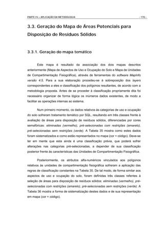 PARTE IV – APLICAÇÃO DA METODOLOGIA                                              - 170 -



3.3. Geração do Mapa de Áreas Potenciais para
Disposição de Resíduos Sólidos


3.3.1. Geração do mapa temático


       Este mapa é resultado da associação dos dois mapas descritos
anteriormente (Mapa de Aspectos de Uso e Ocupação do Solo e Mapa de Unidades
de Compartimentação Fisiográfica), através de ferramentas do software MapInfo
versão 4.5. Para a sua elaboração procedeu-se à sobreposição dos layers
correspondentes a eles e classificação dos polígonos resultantes, de acordo com a
metodologia proposta. Antes de se proceder à classificação propriamente dita foi
necessário organizar de forma lógica os inúmeros dados existentes, de modo a
facilitar as operações internas ao sistema.

       Num primeiro momento, os dados relativos às categorias de uso e ocupação
do solo sofreram tratamento temático por SQL, resultando em três classes frente à
avaliação de áreas para disposição de resíduos sólidos, diferenciadas por cores
semafóricas: eliminadas (vermelho), pré-selecionadas com restrições (amarelo),
pré-selecionadas sem restrições (verde). A Tabela 35 mostra como estes dados
foram sistematizados e como estão representados no mapa (cor + código). Deve-se
ter em mente que esta ainda é uma classificação prévia, que poderá sofrer
alterações nas categorias pré-selecionadas, a depender de sua classificação
posterior frente às características das Unidades de Compartimentação Fisiográfica.

       Posteriormente, os atributos alfa-numéricos vinculados aos polígonos
relativos às unidades de compartimentação fisiográfica sofreram a aplicação das
regras de classificação constantes na Tabela 35. De tal modo, de forma similar aos
aspectos de uso e ocupação do solo, foram definidas três classes refentes à
seleção de áreas para disposição de resíduos sólidos: eliminadas (vermelho), pré-
selecionadas com restrições (amarelo), pré-selecionadas sem restrições (verde). A
Tabela 36 mostra a forma de sistematização destes dados e de sua representação
em mapa (cor + código).
 
