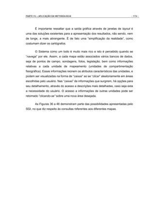 PARTE IV – APLICAÇÃO DA METODOLOGIA                                               - 174 -




       É importante ressaltar que a saída gráfica através de janelas de layout é
uma das soluções existentes para a apresentação dos resultados, não sendo, nem
de longe, a mais abrangente. É de fato uma “simplificação da realidade”, como
costumam dizer os cartógrafos.

       O Sistema como um todo é muito mais rico e isto é percebido quando se
“navega” por ele. Assim, a cada mapa estão associados vários bancos de dados,
seja de pontos de campo, sondagens, fotos, legislação, bem como informações
relativas a cada unidade de mapeamento (unidades de compartimentação
fisiográfica). Essas informações reúnem os atributos característicos das unidades, e
podem ser visualizadas na forma de “caixas” ao se “clicar” aleatoriamente em áreas
escolhidas pelo usuário. Nas “caixas” de informações que surgirem, há opções para
seu detalhamento, através do acesso a descrições mais detalhadas, caso seja esta
a necessidade do usuário. O acesso a informações de outras unidades pode ser
retomado “clicando-se” sobre uma nova área desejada.

       As Figuras 36 a 46 demonstram parte das possibilidades apresentadas pelo
SGI, no que diz respeito às consultas referentes aos diferentes mapas.
 