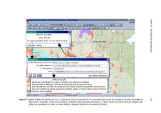 PARTE IV – APLICAÇÃO DA METODOLOGIA
                                                                                                                                                               - 176 -
Figura 37. Detalhe do Mapa de Aspectos de Uso e Ocupação do Solo da área-piloto da tese, mostrando alguns tipos de consulta ao Sistema Gerenciador de
            Informações. À categoria “áreas com uso urbano e industrial” estão associadas informações, as quais indicam as características da categoria, que
            podem ser consultadas com maior ou menor detalhe, a depender do interesse do usuário do Sistema.
 