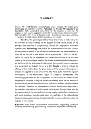 SUMMARY


BROLLO, MJ. Metodologia automatizada para seleção de áreas para
disposição de resíduos sólidos. Aplicação na Região Metropolitana de
Campinas (SP). [Automated methodology for the selection of areas for the
disposal of solid wastes. Application to the Metropolitan Region of Campinas (SP)]
São Paulo (BR); 2001 [Tese de Doutoramento – Departamento de Saúde Ambiental
– Faculdade de Saúde Pública da Universidade de São Paulo].
       Objective. The general goal of this thesis is to develop a methodology for
the selection of areas destined for the disposal of solid wastes, based on the
principles and resources of Geoprocessing, through an Geographical Information
System (GIS). Methodology. We analyze the aspects related to the land use and
the fisiographical aspects of the terrain which interfere with the correct selection of
areas for the disposal of solid wastes, at the regional scale (1:100,000). We also
define the criteria for the association and hierarchical ordering of the attributes
related to the aforementioned aspects. We develop logical technical procedures and
ponderations with the attributes and implemented technological resources, operated
in a concomitant way through the use of a GIS. Results. In order to evaluate the
efficacy of the methodology, the procedures and the structured techniques of
analysis are applied to a test area in the São Paulo State, namely to eighteen
municipalities in the Metropolitan Region of Campinas. Conclusions. The
methodology presented and the GIS proposed can be successfully used en diverse
fisiographical situations, during the process of selecting areas for the disposal of
solid wastes as well as when the data and information obtained become available
for consulting. Therefore, this methodology constitutes an instrument appropriate to
the planning, controlling and environmental management. The procedure used for
the development of the proposed methodology may be used in future researches,
with some alterations, when the need arises for a definition of the methodological
structure necessary to analyses of greater detail, for licensing and implementing the
disposal of solid wastes.

Keywords: solid waste; environmental management; engineering geological
mapping; remote rensing; geoprocessing; Metropolitan Region of Campinas (SP).
 