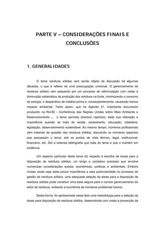 PARTE V – CONSIDERAÇÕES FINAIS E
                            CONCLUSÕES



1. GENERALIDADES


       O tema resíduos sólidos vem sendo objeto de discussão há algumas
décadas, o que é reflexo de uma preocupação universal. O gerenciamento de
resíduos sólidos vem passando por um processo de reformulação com vistas à
diminuição sistemática da produção dos resíduos na fonte, minimizando o consumo
de energia, o desperdício de matéria prima e, conseqüentemente, causando menos
impacto ambiental. Tanto assim, que na Agenda 21, importante documento
produzido na Rio’92 - Conferência das Nações Unidas sobre Meio Ambiente e
Desenvolvimento -,   o tema permeia diversos capítulos, dada sua interação e
importância quando se trata de saúde, saneamento, educação, cidadania,
legislação, desenvolvimento sustentável. Ao mesmo tempo, inúmeros profissionais
vêm tratando da questão dos resíduos sólidos, discutindo os inúmeros aspectos
que perpassam o tema, sob os pontos de vista técnico, legal, institucional,
financeiro, etc. Daí a extensa bibliografia que trata do tema e que o mantém em
evidência.

       Um aspecto particular deste tema diz respeito à escolha de locais para a
disposição de resíduos sólidos, um longo e complexo processo que envolve
numerosas considerações sociais, econômicas, políticas e ambientais. Embora
muitas vezes seja dada pouca importância a esta particularidade no processo de
gestão de resíduos sólidos, uma adequada seleção de áreas para a disposição de
resíduos sólidos pode constituir uma base segura para o correto gerenciamento do
setor de resíduos, evitando a ocorrência de inúmeros problemas futuros.

       Desta forma, foi apresentada nesta tese uma metodologia para a seleção de
áreas para disposição de resíduos sólidos, desenvolvida com vistas à prevenção da
 