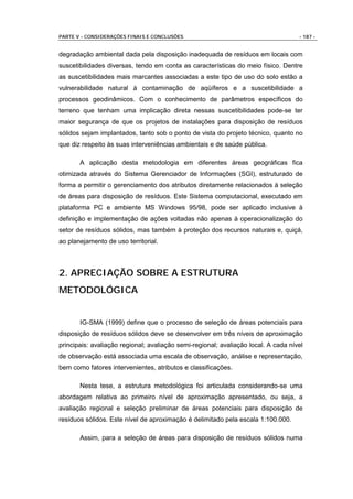 PARTE V - CONSIDERAÇÕES FINAIS E CONCLUSÕES                                         - 187 -


degradação ambiental dada pela disposição inadequada de resíduos em locais com
suscetibilidades diversas, tendo em conta as características do meio físico. Dentre
as suscetibilidades mais marcantes associadas a este tipo de uso do solo estão a
vulnerabilidade natural à contaminação de aqüíferos e a suscetibilidade a
processos geodinâmicos. Com o conhecimento de parâmetros específicos do
terreno que tenham uma implicação direta nessas suscetibilidades pode-se ter
maior segurança de que os projetos de instalações para disposição de resíduos
sólidos sejam implantados, tanto sob o ponto de vista do projeto técnico, quanto no
que diz respeito às suas interveniências ambientais e de saúde pública.

       A aplicação desta metodologia em diferentes áreas geográficas fica
otimizada através do Sistema Gerenciador de Informações (SGI), estruturado de
forma a permitir o gerenciamento dos atributos diretamente relacionados à seleção
de áreas para disposição de resíduos. Este Sistema computacional, executado em
plataforma PC e ambiente MS Windows 95/98, pode ser aplicado inclusive à
definição e implementação de ações voltadas não apenas à operacionalização do
setor de resíduos sólidos, mas também à proteção dos recursos naturais e, quiçá,
ao planejamento de uso territorial.



2. APRECIAÇÃO SOBRE A ESTRUTURA
METODOLÓGICA


       IG-SMA (1999) define que o processo de seleção de áreas potenciais para
disposição de resíduos sólidos deve se desenvolver em três níveis de aproximação
principais: avaliação regional; avaliação semi-regional; avaliação local. A cada nível
de observação está associada uma escala de observação, análise e representação,
bem como fatores intervenientes, atributos e classificações.

       Nesta tese, a estrutura metodológica foi articulada considerando-se uma
abordagem relativa ao primeiro nível de aproximação apresentado, ou seja, a
avaliação regional e seleção preliminar de áreas potenciais para disposição de
resíduos sólidos. Este nível de aproximação é delimitado pela escala 1:100.000.

       Assim, para a seleção de áreas para disposição de resíduos sólidos numa
 