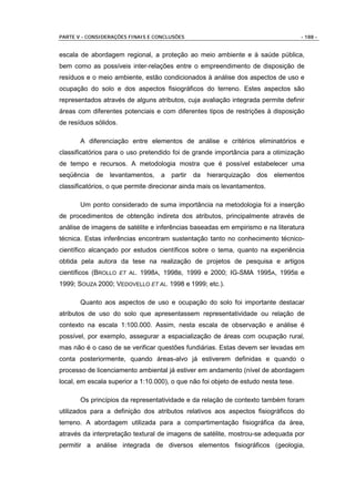 PARTE V - CONSIDERAÇÕES FINAIS E CONCLUSÕES                                         - 188 -


escala de abordagem regional, a proteção ao meio ambiente e à saúde pública,
bem como as possíveis inter-relações entre o empreendimento de disposição de
resíduos e o meio ambiente, estão condicionados à análise dos aspectos de uso e
ocupação do solo e dos aspectos fisiográficos do terreno. Estes aspectos são
representados através de alguns atributos, cuja avaliação integrada permite definir
áreas com diferentes potenciais e com diferentes tipos de restrições à disposição
de resíduos sólidos.

       A diferenciação entre elementos de análise e critérios eliminatórios e
classificatórios para o uso pretendido foi de grande importância para a otimização
de tempo e recursos. A metodologia mostra que é possível estabelecer uma
seqüência   de   levantamentos,    a   partir   da   hierarquização   dos   elementos
classificatórios, o que permite direcionar ainda mais os levantamentos.

       Um ponto considerado de suma importância na metodologia foi a inserção
de procedimentos de obtenção indireta dos atributos, principalmente através de
análise de imagens de satélite e inferências baseadas em empirismo e na literatura
técnica. Estas inferências encontram sustentação tanto no conhecimento técnico-
científico alcançado por estudos científicos sobre o tema, quanto na experiência
obtida pela autora da tese na realização de projetos de pesquisa e artigos
científicos (BROLLO ET AL. 1998A, 1998B, 1999 e 2000; IG-SMA 1995A, 1995B e
1999; SOUZA 2000; VEDOVELLO ET AL. 1998 e 1999; etc.).

       Quanto aos aspectos de uso e ocupação do solo foi importante destacar
atributos de uso do solo que apresentassem representatividade ou relação de
contexto na escala 1:100.000. Assim, nesta escala de observação e análise é
possível, por exemplo, assegurar a espacialização de áreas com ocupação rural,
mas não é o caso de se verificar questões fundiárias. Estas devem ser levadas em
conta posteriormente, quando áreas-alvo já estiverem definidas e quando o
processo de licenciamento ambiental já estiver em andamento (nível de abordagem
local, em escala superior a 1:10.000), o que não foi objeto de estudo nesta tese.

       Os princípios da representatividade e da relação de contexto também foram
utilizados para a definição dos atributos relativos aos aspectos fisiográficos do
terreno. A abordagem utilizada para a compartimentação fisiográfica da área,
através da interpretação textural de imagens de satélite, mostrou-se adequada por
permitir a análise integrada de diversos elementos fisiográficos (geologia,
 