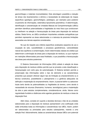 PARTE V - CONSIDERAÇÕES FINAIS E CONCLUSÕES                                       - 189 -


geomorfologia e materiais inconsolidados). Esta abordagem possibilita a redução
de tempo dos levantamentos e elimina a necessidade de elaboração de mapas
específicos (geológico, geomorfológico, pedológico, por exemplo) para posterior
cruzamento de informações, sistemática tipicamente paramétrica. A determinação,
identificação e caracterização de Unidades Básicas de Compartimentação (UBCs)
permitem identificar potencialidades e fragilidades do meio físico que condicionam
ou interferem na seleção e hierarquização de áreas para disposição de resíduos
sólidos. Desta forma, as UBCs constituem importantes unidades cartográficas que
permitem representar as áreas selecionadas e a natureza de possíveis limitações
associadas aos demais aspectos considerados.

       No que diz respeito aos critérios específicos analisados (aspectos de uso e
ocupação do solo, suscetibilidade a processos geodinâmicos, vulnerabilidade
natural dos aqüíferos à contaminação), foram determinadas classes de análise que
determinam a eliminação de áreas para a disposição de resíduos, ou que implicam
em restrições diferenciadas para essa finalidade, o que possibilita a hierarquização
das áreas para estudos posteriores.

       O Sistema Gerenciador de Informações (SGI) voltado à seleção de áreas
para disposição de resíduos sólidos permite que se proceda a esta classificação e
hierarquização com certo grau de automatização. O Sistema também permite a
preservação das informações sobre o tipo de elemento e as características
presentes que possam oferecer algum tipo de limitação ao empreendimento ou à
técnica construtiva, possibilitando o planejamento e a gerência adequados da
definição e implantação do empreendimento. Assim, é possível definir ou selecionar
locais tanto devido às potencialidades ou fragilidades do terreno, como devido à
necessidade de recursos (financeiros, humanos, tecnológicos) para a implantação
da obra e para estudos complementares, considerando-se, ainda, fatores como
regularidade fundiária e distâncias entre agentes geradores de resíduos e áreas de
disposição final.

       Além disso, consiste em suporte a decisões técnicas o fato de as unidades
selecionadas para a disposição de resíduos apresentarem uma codificação onde
estão embutidas todas as informações e características nas UBCs. Assim, podem
ser selecionadas ou priorizadas para estudos subseqüentes, visando a uma
seleção final. Adicionalmente, dadas as características dessas UBCs com potencial
 