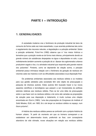 PARTE I – INTRODUÇÃO



1. GENERALIDADES


       A sociedade moderna vive o fenômeno da produção industrial de bens de
consumo de forma cada vez mais exacerbada, o que acarreta problemas tais como
o esgotamento dos recursos naturais, a degradação e a poluição ambiental. Sobre
a poluição ambiental, FORATTINI (1992) observa que é “nos meios hídricos e
terrestres que a poluição revela-se de forma mais intensa, principalmente devido ao
grande número de substâncias despejadas na água e depositadas no solo, o que
indiretamente também aumenta a poluição do ar. Apesar dos aglomerados urbanos
produzirem esgoto e lixo, é a atividade industrial que responde pela grande maioria
dos poluentes”. Portanto, como se depreende da citação acima, a poluição
ambiental possui intrínseca relação com o fenômeno da geração de resíduos em
volumes cada vez maiores e com as dificuldades associadas à sua disposição final.

       Os problemas ambientais associados aos resíduos sólidos e os modelos
para sua gestão adotados pela sociedade têm sido objeto de preocupação e
pesquisa de diversos autores. Estes autores têm buscado trazer à luz novos
aspectos científicos e tecnológicos que passam a ser incorporados às políticas
setoriais relativas aos resíduos sólidos. Para se ter uma idéia da preocupação
sobre o que fazer com os resíduos sólidos e de como são variadas as proposições
de solução para sua disposição e tratamento, é muito curiosa uma citação
encontrada em OGATA (1983): “uma das proposições do Congresso do Institute of
Solid Wastes, EUA, em 1965, foi o de lançar os resíduos sólidos no espaço, num
futuro próximo”.

       A história dos resíduos sólidos parece se confundir com a própria história do
homem urbano. “A partir do momento em que os homens começaram a se
estabelecer em determinados locais, preferindo se fixar, com conseqüente
abandono da vida nômade, novas situações em relação aos resíduos sólidos
 