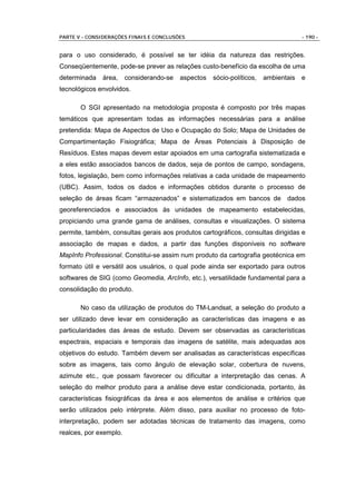PARTE V - CONSIDERAÇÕES FINAIS E CONCLUSÕES                                       - 190 -


para o uso considerado, é possível se ter idéia da natureza das restrições.
Conseqüentemente, pode-se prever as relações custo-benefício da escolha de uma
determinada   área,     considerando-se   aspectos   sócio-políticos,   ambientais e
tecnológicos envolvidos.

       O SGI apresentado na metodologia proposta é composto por três mapas
temáticos que apresentam todas as informações necessárias para a análise
pretendida: Mapa de Aspectos de Uso e Ocupação do Solo; Mapa de Unidades de
Compartimentação Fisiográfica; Mapa de Áreas Potenciais à Disposição de
Resíduos. Estes mapas devem estar apoiados em uma cartografia sistematizada e
a eles estão associados bancos de dados, seja de pontos de campo, sondagens,
fotos, legislação, bem como informações relativas a cada unidade de mapeamento
(UBC). Assim, todos os dados e informações obtidos durante o processo de
seleção de áreas ficam “armazenados” e sistematizados em bancos de dados
georeferenciados e associados às unidades de mapeamento estabelecidas,
propiciando uma grande gama de análises, consultas e visualizações. O sistema
permite, também, consultas gerais aos produtos cartográficos, consultas dirigidas e
associação de mapas e dados, a partir das funções disponíveis no software
MapInfo Professional. Constitui-se assim num produto da cartografia geotécnica em
formato útil e versátil aos usuários, o qual pode ainda ser exportado para outros
softwares de SIG (como Geomedia, ArcInfo, etc.), versatilidade fundamental para a
consolidação do produto.

       No caso da utilização de produtos do TM-Landsat, a seleção do produto a
ser utilizado deve levar em consideração as características das imagens e as
particularidades das áreas de estudo. Devem ser observadas as características
espectrais, espaciais e temporais das imagens de satélite, mais adequadas aos
objetivos do estudo. Também devem ser analisadas as características específicas
sobre as imagens, tais como ângulo de elevação solar, cobertura de nuvens,
azimute etc., que possam favorecer ou dificultar a interpretação das cenas. A
seleção do melhor produto para a análise deve estar condicionada, portanto, às
características fisiográficas da área e aos elementos de análise e critérios que
serão utilizados pelo intérprete. Além disso, para auxiliar no processo de foto-
interpretação, podem ser adotadas técnicas de tratamento das imagens, como
realces, por exemplo.
 