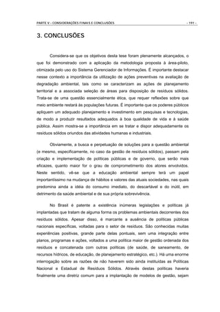 PARTE V - CONSIDERAÇÕES FINAIS E CONCLUSÕES                                    - 191 -



3. CONCLUSÕES


       Considera-se que os objetivos desta tese foram plenamente alcançados, o
que foi demonstrado com a aplicação da metodologia proposta à área-piloto,
otimizada pelo uso do Sistema Gerenciador de Informações. É importante destacar
nesse contexto a importância da utilização de ações preventivas na avaliação de
degradação ambiental, tais como se caracterizam as ações de planejamento
territorial e a associada seleção de áreas para disposição de resíduos sólidos.
Trata-se de uma questão essencialmente ética, que requer reflexões sobre que
meio ambiente restará às populações futuras. É importante que os poderes públicos
apliquem um adequado planejamento e investimento em pesquisas e tecnologias,
de modo a produzir resultados adequados à boa qualidade de vida e à saúde
pública. Assim mostra-se a importância em se tratar e dispor adequadamente os
resíduos sólidos oriundos das atividades humanas e industriais.

       Obviamente, a busca e perpetuação de soluções para a questão ambiental
(e mesmo, especificamente, no caso da gestão de resíduos sólidos), passam pela
criação e implementação de políticas públicas e de governo, que serão mais
eficazes, quanto maior for o grau de comprometimento dos atores envolvidos.
Neste sentido, vê-se que a educação ambiental sempre terá um papel
importantíssimo na mudança de hábitos e valores das atuais sociedades, nas quais
predomina ainda a idéia do consumo imediato, do descartável e do inútil, em
detrimento da saúde ambiental e de sua própria sobrevivência.

       No Brasil é patente a existência inúmeras legislações e políticas já
implantadas que tratam de alguma forma os problemas ambientais decorrentes dos
resíduos sólidos. Apesar disso, é marcante a ausência de políticas públicas
nacionais específicas, voltadas para o setor de resíduos. São conhecidas muitas
experiências positivas, grande parte delas pontuais, sem uma integração entre
planos, programas e ações, voltados a uma política maior de gestão ordenada dos
resíduos e concatenada com outras políticas (de saúde, de saneamento, de
recursos hídricos, de educação, de planejamento estratégico, etc.). Há uma enorme
interrogação sobre as razões de não haverem sido ainda instituídas as Políticas
Nacional e Estadual de Resíduos Sólidos. Através destas políticas haveria
finalmente uma diretriz comum para a implantação de modelos de gestão, sejam
 
