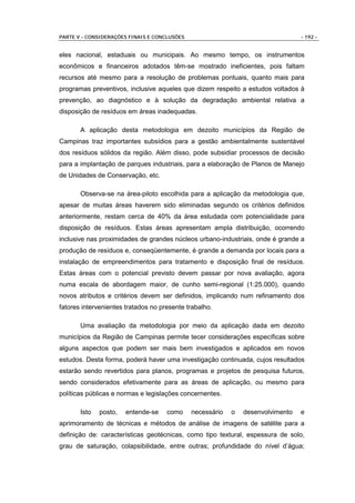 PARTE V - CONSIDERAÇÕES FINAIS E CONCLUSÕES                                      - 192 -


eles nacional, estaduais ou municipais. Ao mesmo tempo, os instrumentos
econômicos e financeiros adotados têm-se mostrado ineficientes, pois faltam
recursos até mesmo para a resolução de problemas pontuais, quanto mais para
programas preventivos, inclusive aqueles que dizem respeito a estudos voltados à
prevenção, ao diagnóstico e à solução da degradação ambiental relativa a
disposição de resíduos em áreas inadequadas.

       A aplicação desta metodologia em dezoito municípios da Região de
Campinas traz importantes subsídios para a gestão ambientalmente sustentável
dos resíduos sólidos da região. Além disso, pode subsidiar processos de decisão
para a implantação de parques industriais, para a elaboração de Planos de Manejo
de Unidades de Conservação, etc.

       Observa-se na área-piloto escolhida para a aplicação da metodologia que,
apesar de muitas áreas haverem sido eliminadas segundo os critérios definidos
anteriormente, restam cerca de 40% da área estudada com potencialidade para
disposição de resíduos. Estas áreas apresentam ampla distribuição, ocorrendo
inclusive nas proximidades de grandes núcleos urbano-industriais, onde é grande a
produção de resíduos e, conseqüentemente, é grande a demanda por locais para a
instalação de empreendimentos para tratamento e disposição final de resíduos.
Estas áreas com o potencial previsto devem passar por nova avaliação, agora
numa escala de abordagem maior, de cunho semi-regional (1:25.000), quando
novos atributos e critérios devem ser definidos, implicando num refinamento dos
fatores intervenientes tratados no presente trabalho.

       Uma avaliação da metodologia por meio da aplicação dada em dezoito
municípios da Região de Campinas permite tecer considerações específicas sobre
alguns aspectos que podem ser mais bem investigados e aplicados em novos
estudos. Desta forma, poderá haver uma investigação continuada, cujos resultados
estarão sendo revertidos para planos, programas e projetos de pesquisa futuros,
sendo considerados efetivamente para as áreas de aplicação, ou mesmo para
políticas públicas e normas e legislações concernentes.

       Isto   posto,   entende-se    como     necessário   o   desenvolvimento   e
aprimoramento de técnicas e métodos de análise de imagens de satélite para a
definição de: características geotécnicas, como tipo textural, espessura de solo,
grau de saturação, colapsibilidade, entre outras; profundidade do nível d’água;
 