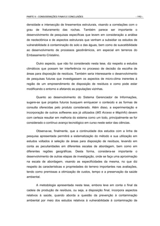 PARTE V - CONSIDERAÇÕES FINAIS E CONCLUSÕES                                         - 193 -


densidade e intersecção de lineamentos estruturais, visando a correlações com o
grau   de    fraturamento   das   rochas.     Também    parece   ser   importante   o
desenvolvimento de pesquisas específicas que levem em consideração a análise
de neotectônica e de aspectos estruturais que venham a subsidiar os estudos de
vulnerabilidade à contaminação do solo e das águas, bem como de suscetibilidade
ao desenvolvimento de processos geodinâmicos, em especial em terrenos do
Embasamento Cristalino.

       Outro aspecto, que não foi considerado nesta tese, diz respeito a estudos
climáticos que possam ter interferência no processo de decisão da escolha de
áreas para disposição de resíduos. Também seria interessante o desenvolvimento
de pesquisas futuras que investigassem os aspectos de micro-clima inerentes à
região de um empreendimento de disposição de resíduos e como pode estar
modificando o entorno e afetando as populações vizinhas.

       Quanto ao desenvolvimento do Sistema Gerenciador de Informações,
sugere-se que projetos futuros busquem enriquecer o conteúdo e as formas de
consulta oferecidas pelo produto considerado. Além disso, a experimentação e
incorporação de outros softwares aos já utilizados (MS Access e MapInfo) devem
com certeza resultar em melhoria do sistema como um todo, principalmente se for
considerado o contínuo avanço tecnológico em curso neste setor das ciências.

       Observa-se, finalmente, que a continuidade dos estudos com a linha de
pesquisa apresentada permitirá a sistematização do método e sua utilização em
estudos voltados à seleção de áreas para disposição de resíduos, levando em
conta as peculiaridades em diferentes escalas de abordagem, bem como em
diferentes   regiões   geográficas.   Desta    forma,   considera-se   importante   o
desenvolvimento de outras etapas de investigação, onde se faça uma aproximação
na escala de abordagem, visando as especificidades da mesma, no que diz
respeito às características e propriedades do terreno importantes nas avaliações,
tendo como premissas a otimização de custos, tempo e a preservação da saúde
ambiental.

       A metodologia apresentada nesta tese, embora leve em conta o final da
cadeia de produção de resíduos, ou seja, a disposição final, incorpora aspectos
relativos à saúde, quando aborda a questão da prevenção à contaminação
ambiental por meio dos estudos relativos à vulnerabilidade à contaminação de
 