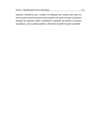 PARTE V - CONSIDERAÇÕES FINAIS E CONCLUSÕES                                      - 194 -


aqüíferos. Acredita-se que o cuidado na integração das ciências deve estar em
primeiro plano quando se trata de meio ambiente e de saúde. Só assim é possível a
obtenção de resultados válidos, consistentes e aplicáveis não apenas a processos
tecnológicos, como a políticas públicas, oferecendo importante suporte a decisões.
 