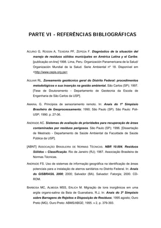 PARTE VI - REFERÊNCIAS BIBLIOGRÁFICAS


ACURIO G, ROSSIN A, TEIXEIRA PF, ZEPEDA F. Diagnóstico de la situación del
    manejo de residuos sólidos municipales en América Latina y el Caribe.
    [publicação on-line] 1998. Lima, Peru. Organización Panamericana de la Salud/
    Organización Mundial de la Salud. Serie Ambiental nº 18. Disponível em
    <http://www.cepis.org.pe>

AGUIAR RL. Zoneamento geotécnico geral do Distrito Federal: procedimentos
    metodológicos e sua inserção na gestão ambiental. São Carlos (SP); 1997.
    [Tese de Doutoramento - Departamento de Geotecnia da Escola de
    Engenharia de São Carlos da USP].

AMARAL G. Princípios de sensoriamento remoto. In: Anais do 1º Simpósio
    Brasileiro de Geoprocessamento; 1990; São Paulo (SP). São Paulo: Poli-
    USP; 1990. p. 27-36.

ANDRADE AC. Sistemas de avaliação de prioridades para recuperação de áreas
    contaminadas por resíduos perigosos. São Paulo (SP); 1996. [Dissertação
    de Mestrado - Departamento de Saúde Ambiental da Faculdade de Saúde
    Pública da USP].

[ABNT] ASSOCIAÇÃO BRASILEIRA DE NORMAS TÉCNICAS. NBR 10.004. Resíduos
    Sólidos – Classificação. Rio de Janeiro (RJ); 1987. Associação Brasileira de
    Normas Técnicas.

ANDRADE FS. Uso de sistemas de informação geográfica na identificação de áreas
    potenciais para a instalação de aterros sanitários no Distrito Federal. In: Anais
    do GISBRASIL 2000; 2000; Salvador (BA). Salvador: Fatorgis; 2000. CD-
    ROM.

BARBOSA MC, ALMEIDA MSS, ERLICH M. Migração de íons inorgânicos em uma
    argila organo-salina da Baía de Guanabara, R.J. In: Anais do 3º Simpósio
    sobre Barragens de Rejeitos e Disposição de Resíduos; 1995 agosto; Ouro
    Preto (MG). Ouro Preto: ABMS/ABGE; 1995. v 2, p. 379-393.
 