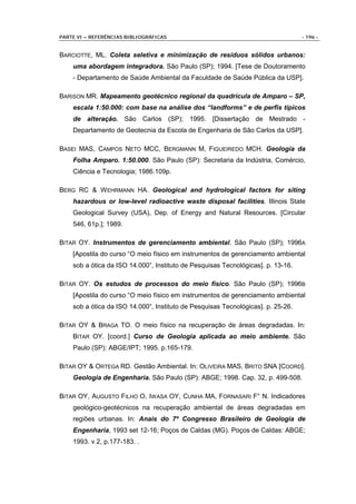 PARTE VI – REFERÊNCIAS BIBLIOGRÁFICAS                                             - 196 -


BARCIOTTE, ML. Coleta seletiva e minimização de resíduos sólidos urbanos:
    uma abordagem integradora. São Paulo (SP); 1994. [Tese de Doutoramento
    - Departamento de Saúde Ambiental da Faculdade de Saúde Pública da USP].

BARISON MR. Mapeamento geotécnico regional da quadrícula de Amparo – SP,
    escala 1:50.000: com base na análise dos “landforms” e de perfis típicos
    de alteração. São Carlos (SP); 1995. [Dissertação de Mestrado -
    Departamento de Geotecnia da Escola de Engenharia de São Carlos da USP].

BASEI MAS, CAMPOS NETO MCC, BERGMANN M, FIGUEIREDO MCH. Geologia da
    Folha Amparo. 1:50.000. São Paulo (SP): Secretaria da Indústria, Comércio,
    Ciência e Tecnologia; 1986.109p.

BERG RC & W EHRMANN HA. Geological and hydrological factors for siting
    hazardous or low-level radioactive waste disposal facilities. Illinois State
    Geological Survey (USA), Dep. of Energy and Natural Resources. [Circular
    546, 61p.]; 1989.

BITAR OY. Instrumentos de gerenciamento ambiental. São Paulo (SP); 1996A
    [Apostila do curso “O meio físico em instrumentos de gerenciamento ambiental
    sob a ótica da ISO 14.000”, Instituto de Pesquisas Tecnológicas]. p. 13-16.

BITAR OY. Os estudos de processos do meio físico. São Paulo (SP); 1996B
    [Apostila do curso “O meio físico em instrumentos de gerenciamento ambiental
    sob a ótica da ISO 14.000”, Instituto de Pesquisas Tecnológicas]. p. 25-26.

BITAR OY & BRAGA TO. O meio físico na recuperação de áreas degradadas. In:
    BITAR OY. [coord.] Curso de Geologia aplicada ao meio ambiente. São
    Paulo (SP): ABGE/IPT; 1995. p.165-179.

BITAR OY & ORTEGA RD. Gestão Ambiental. In: OLIVEIRA MAS, BRITO SNA [COORD].
    Geologia de Engenharia. São Paulo (SP): ABGE; 1998. Cap. 32, p. 499-508.

BITAR OY, AUGUSTO FILHO O, IWASA OY, CUNHA MA, FORNASARI F° N. Indicadores
    geológico-geotécnicos na recuperação ambiental de áreas degradadas em
    regiões urbanas. In: Anais do 7º Congresso Brasileiro de Geologia de
    Engenharia, 1993 set 12-16; Poços de Caldas (MG). Poços de Caldas: ABGE;
    1993. v 2, p.177-183. .
 