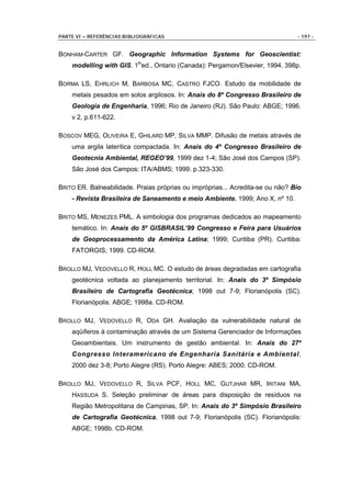 PARTE VI – REFERÊNCIAS BIBLIOGRÁFICAS                                           - 197 -


BONHAM-CARTER GF. Geographic Information Systems for Geoscientist:
    modelling with GIS. 1thed., Ontario (Canada): Pergamon/Elsevier, 1994. 398p.

BORMA LS, EHRLICH M, BARBOSA MC, CASTRO FJCO. Estudo da mobilidade de
    metais pesados em solos argilosos. In: Anais do 8º Congresso Brasileiro de
    Geologia de Engenharia, 1996; Rio de Janeiro (RJ). São Paulo: ABGE; 1996.
    v 2, p.611-622.

BOSCOV MEG, OLIVEIRA E, GHILARD MP, SILVA MMP. Difusão de metais através de
    uma argila laterítica compactada. In: Anais do 4º Congresso Brasileiro de
    Geotecnia Ambiental, REGEO’99, 1999 dez 1-4; São José dos Campos (SP).
    São José dos Campos: ITA/ABMS; 1999. p.323-330.

BRITO ER. Balneabilidade. Praias próprias ou impróprias... Acredita-se ou não? Bio
    - Revista Brasileira de Saneamento e meio Ambiente. 1999; Ano X, nº 10.

BRITO MS, MENEZES PML. A simbologia dos programas dedicados ao mapeamento
    temático. In: Anais do 5º GISBRASIL’99 Congresso e Feira para Usuários
    de Geoprocessamento da América Latina; 1999; Curitiba (PR). Curitiba:
    FATORGIS; 1999. CD-ROM.

BROLLO MJ, VEDOVELLO R, HOLL MC. O estudo de áreas degradadas em cartografia
    geotécnica voltada ao planejamento territorial. In: Anais do 3º Simpósio
    Brasileiro de Cartografia Geotécnica; 1998 out 7-9; Florianópolis (SC).
    Florianópolis: ABGE; 1998a. CD-ROM.

BROLLO MJ, VEDOVELLO R, ODA GH. Avaliação da vulnerabilidade natural de
    aqüíferos à contaminação através de um Sistema Gerenciador de Informações
    Geoambientais. Um instrumento de gestão ambiental. In: Anais do 27º
    Congresso Interamericano de Engenharia Sanitária e Ambiental,
    2000 dez 3-8; Porto Alegre (RS). Porto Alegre: ABES; 2000. CD-ROM.

BROLLO MJ, VEDOVELLO R, SILVA PCF, HOLL MC, GUTJHAR MR, IRITANI MA,
    HASSUDA S. Seleção preliminar de áreas para disposição de resíduos na
    Região Metropolitana de Campinas, SP. In: Anais do 3º Simpósio Brasileiro
    de Cartografia Geotécnica, 1998 out 7-9; Florianópolis (SC). Florianópolis:
    ABGE; 1998b. CD-ROM.
 