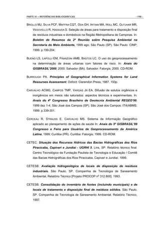 PARTE VI – REFERÊNCIAS BIBLIOGRÁFICAS                                          - 198 -


BROLLO MJ, SILVA PCF, MAFFRA CQT, ODA GH, IRITANI MA, HOLL MC, GUTJHAR MR,
    VEDOVELLO R, HASSUDA S. Seleção de áreas para tratamento e disposição final
    de resíduos industriais e domésticos na Região Metropolitana de Campinas. In:
    Boletim de Resumos da 2ª Reunião sobre Pesquisa Ambiental na
    Secretaria do Meio Ambiente, 1999 ago; São Paulo (SP). São Paulo: CINP;
    1999. p.199-204.

BUENO LS, LAPOLLI EM, FRANZONI AMB, BASTOS LC. O uso do geoprocessamento
    na determinação de áreas urbanas com fatores de risco. In: Anais do
    GISBRASIL’2000, 2000; Salvador (BA). Salvador: Fatorgis; 2000. CD-ROM.

BURROUGH PA. Principles of Geographical Information Systems for Land
    Resourses Assessment. Oxford: Clarendon Press; 1987. 193p.

CARVALHO ACMG, CAMPOS TMP, VARGAS JR EA. Difusão de solutos orgânicos e
    inorgânicos em meios não saturados: aspectos técnicos e experimentais. In:
    Anais do 4º Congresso Brasileiro de Geotecnia Ambiental REGEO’99,
    1999 dez 1-4; São José dos Campos (SP). São José dos Campos: ITA/ABMS;
    1999. p.339-351.

CERCEAU R, STRAUSS E, CARVALHO MS. Sistema de Informação Geográfico
    aplicado ao planejamento de ações de saúde In: Anais do 5º GISBRASIL’99
    Congresso e Feira para Usuários de Geoprocessamento da América
    Latina; 1999; Curitiba (PR). Curitiba: Fatorgis; 1999. CD-ROM.

CETEC. Situação dos Recursos Hídricos das Bacias Hidrográficas dos Rios
    Piracicaba, Capivari e Jundiaí - UGRHI 5. Lins, SP. Relatório técnico final.
    Centro Tecnológico da Fundação Paulista de Tecnologia e Educação / Comitê
    das Bacias Hidrográficas dos Rios Piracicaba, Capivari e Jundiaí. 1999.

CETESB. Avaliação hidrogeológica de locais de disposição de resíduos
    industriais. São Paulo, SP. Companhia de Tecnologia de Saneamento
    Ambiental, Relatório Técnico [Projeto PROCOP nº 312.800]. 1993.

CETESB. Consolidação do inventário de fontes (incluindo municipais) e de
    locais de tratamento e disposição final de resíduos sólidos. São Paulo,
    SP. Companhia de Tecnologia de Saneamento Ambiental, Relatório Técnico,
    1997.
 