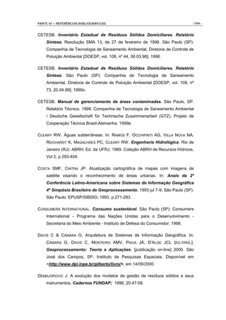 PARTE VI – REFERÊNCIAS BIBLIOGRÁFICAS                                        - 199 -


CETESB. Inventário Estadual de Resíduos Sólidos Domiciliares. Relatório
    Síntese. Resolução SMA 13, de 27 de fevereiro de 1998. São Paulo (SP):
    Companhia de Tecnologia de Saneamento Ambiental, Diretoria de Controle de
    Poluição Ambiental [DOESP, vol. 108, nº 44, 06.03.98]; 1998.

CETESB. Inventário Estadual de Resíduos Sólidos Domiciliares. Relatório
    Síntese. São Paulo (SP): Companhia de Tecnologia de Saneamento
    Ambiental, Diretoria de Controle de Poluição Ambiental [DOESP, vol. 109, nº
    73, 20.04.99]; 1999A.

CETESB. Manual de gerenciamento de áreas contaminadas. São Paulo, SP.
    Relatório Técnico. 1999. Companhia de Tecnologia de Saneamento Ambiental
    / Deutsche Gesellschaft für Technische Zusammenarbeit (GTZ), Projeto de
    Cooperação Técnica Brasil-Alemanha. 1999B.

CLEARY RW. Águas subterrâneas. In: RAMOS F, OCCHIPINTI AG, VILLA NOVA NA,
    REICHARDT K, MAGALHÃES PC, CLEARY RW. Engenharia Hidrológica. Rio de
    Janeiro (RJ): ABRH; Ed. da UFRJ; 1989. Coleção ABRH de Recursos Hídricos,
    Vol 2, p 293-404.

COSTA SMF, CINTRA JP. Atualização cartográfica de mapas com imagens de
    satélite visando o reconhecimento de áreas urbanas. In: Anais da 2º
    Conferência Latino-Americana sobre Sistemas de Informação Geográfica
    4º Simpósio Brasileiro de Geoprocessamento, 1993 jul 7-9; São Paulo (SP).
    São Paulo: EPUSP/SIBSIG; 1993. p.271-283.

CONSUMERS INTERNATIONAL. Consumo sustentável. São Paulo (SP): Consumers
    International - Programa das Nações Unidas para o Desenvolvimento -
    Secretaria do Meio Ambiente - Instituto de Defesa do Consumidor; 1998.

DAVIS C & CÂMARA G. Arquitetura de Sistemas de Informação Geográfica. In:
    CÂMARA G, DAVIS C, MONTEIRO AMV, PAIVA JÁ, D’ALGE JCL [ED./ORG.].
    Geoprocessamento: Teoria e Aplicações. [publicação on-line] 2000. São
    José dos Campos, SP. Instituto de Pesquisas Espaciais. Disponível em
    <http://www.dpi.inpe.br/gilberto/livro/>, em 14/09/2000.

DEMAJOROVIC J. A evolução dos modelos de gestão de resíduos sólidos e seus
    instrumentos. Cadernos FUNDAP; 1996; 20:47-58.
 