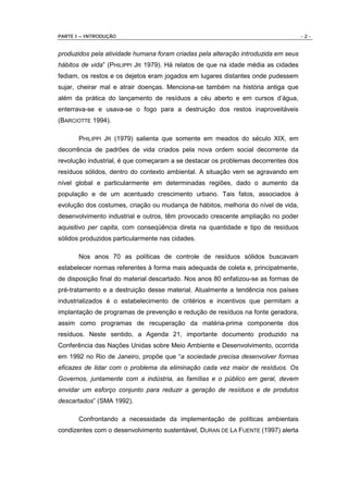 PARTE I – INTRODUÇÃO                                                                -2-


produzidos pela atividade humana foram criadas pela alteração introduzida em seus
hábitos de vida” (PHILIPPI JR 1979). Há relatos de que na idade média as cidades
fediam, os restos e os dejetos eram jogados em lugares distantes onde pudessem
sujar, cheirar mal e atrair doenças. Menciona-se também na história antiga que
além da prática do lançamento de resíduos a céu aberto e em cursos d’água,
enterrava-se e usava-se o fogo para a destruição dos restos inaproveitáveis
(BARCIOTTE 1994).

       PHILIPPI JR (1979) salienta que somente em meados do século XIX, em
decorrência de padrões de vida criados pela nova ordem social decorrente da
revolução industrial, é que começaram a se destacar os problemas decorrentes dos
resíduos sólidos, dentro do contexto ambiental. A situação vem se agravando em
nível global e particularmente em determinadas regiões, dado o aumento da
população e de um acentuado crescimento urbano. Tais fatos, associados à
evolução dos costumes, criação ou mudança de hábitos, melhoria do nível de vida,
desenvolvimento industrial e outros, têm provocado crescente ampliação no poder
aquisitivo per capita, com conseqüência direta na quantidade e tipo de resíduos
sólidos produzidos particularmente nas cidades.

       Nos anos 70 as políticas de controle de resíduos sólidos buscavam
estabelecer normas referentes à forma mais adequada de coleta e, principalmente,
de disposição final do material descartado. Nos anos 80 enfatizou-se as formas de
pré-tratamento e a destruição desse material. Atualmente a tendência nos países
industrializados é o estabelecimento de critérios e incentivos que permitam a
implantação de programas de prevenção e redução de resíduos na fonte geradora,
assim como programas de recuperação da matéria-prima componente dos
resíduos. Neste sentido, a Agenda 21, importante documento produzido na
Conferência das Nações Unidas sobre Meio Ambiente e Desenvolvimento, ocorrida
em 1992 no Rio de Janeiro, propõe que “a sociedade precisa desenvolver formas
eficazes de lidar com o problema da eliminação cada vez maior de resíduos. Os
Governos, juntamente com a indústria, as famílias e o público em geral, devem
envidar um esforço conjunto para reduzir a geração de resíduos e de produtos
descartados” (SMA 1992).

       Confrontando a necessidade da implementação de políticas ambientais
condizentes com o desenvolvimento sustentável, DURAN DE LA FUENTE (1997) alerta
 
