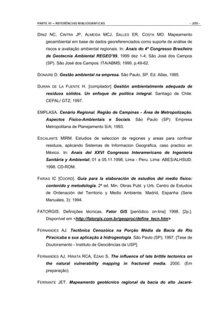 PARTE VI – REFERÊNCIAS BIBLIOGRÁFICAS                                              - 200 -


DINIZ NC, CINTRA JP, ALMEIDA MCJ, SALLES ER, COSTA MO. Mapeamento
    geoambiental em base de dados georeferenciados como suporte de análise de
    riscos e avaliação ambiental regionais. In: Anais do 4º Congresso Brasileiro
    de Geotecnia Ambiental REGEO’99, 1999 dez 1-4; São José dos Campos
    (SP). São José dos Campos: ITA/ABMS; 1999. p.49-62.

DONAIRE D. Gestão ambiental na empresa. São Paulo, SP. Ed. Atlas, 1995.

DURAN DE LA FUENTE H. [compilador] Gestión ambientalmente adequada de
    resíduos sólidos. Un enfoque de política integral. Santiago de Chile:
    CEPAL/ GTZ; 1997.

EMPLASA. Cenário Regional. Região de Campinas - Área de Metropolização.
    Aspectos     Físico-Ambientais      e   Sociais.   São   Paulo   (SP):   Empresa
    Metropolitana de Planejamento S/A; 1993.

ESCALANTE MIRM. Estudios de seleccion de regiones y areas para confinar
    residuos, aplicando Sistemas de Informacion Geografica, caso practico en
    México. In: Anais del XXVI Congresso Interamericano de Ingenieria
    Sanitária y Ambiental; 01 a 05.11.1998; Lima - Peru. Lima: ABES/ALHSUD.
    1998. CD-ROM.

FARIAS IC [COORD]. Guia para la elaboración de estudios del medio físico:
    contenido y metodologia. 2ª ed. Min. Obras Publ. y Urb. Centro de Estudios
    de Ordenación del Territorio y Medio Ambiente. Madrid, Espanha (Serie
    Manuales, 3): 1994.

FATORGIS. Definições técnicas. Fator GIS [periódico on-line] 1998. [2p.].
    Disponível em <http://fatorgis.com.br/geoproc/define_tecn.htm>

FERNANDES AJ. Tectônica Cenozóica na Porção Média da Bacia do Rio
    Piracicaba e sua aplicação à hidrogeologia. São Paulo (SP); 1997. [Tese de
    Doutoramento - Instituto de Geociências da USP].

FERNANDES AJ, HIRATA RCA, EZAKI S. The influence of late brittle tectonics on
    the natural vulnerability mapping in fractured media. 2000. (Em
    preparação).

FERRANTE JET. Mapeamento geotécnico regional da bacia do alto Jacaré-
 