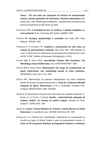 PARTE VI – REFERÊNCIAS BIBLIOGRÁFICAS                                            - 201 -


    Guaçu – SP, com base nas aplicações de técnicas de sensoriamento
    remoto e sistema geográfico de informação. Proposta metodológica. São
    Carlos (SP); 1990. [Dissertação de Mestrado – Departamento de Geotecnia da
    Escola de Engenharia de São Carlos da USP].

FIGUEIREDO PJM. A sociedade do lixo: os resíduos, a questão energética e a
    crise ambiental. 2ª ed.; Piracicaba (SP): Editora UNIMEP; 1995.

FORATINI OP. Ecologia, epidemiologia e sociedade. São Paulo (SP): Artes
    Médicas – EDUSP; 1992.

FORNASARI Fº N & BRAGA TO. Auditoria e contribuições do meio físico ao
    sistema de gerenciamento ambiental. São Paulo (SP); 1996 [Apostila do
    curso “O meio físico em instrumentos de gerenciamento ambiental sob a ótica
    da ISO 14.000”, Instituto de Pesquisas Tecnológicas]. p. 25-26.

FOSTER SSD & HIRATA RCA. Groundwater Polution Risk Evaluation: The
    Metodology using Available Data. Lima: CEPIS/PAHO/WHO, 1988.

FOSTER SSD & HIRATA RCA. Determinación del riesgo de contaminación de
    aguas subterráneas. Una metodologia basada en datos existentes.
    CEPIS/OPAS, Lima, Peru. 2ª ed. 1991.

FREITAS MA. Determinação do potencial hidrogeológico de rochas cristalinas
    através de técnicas de geoprocessamento In: Anais do I Congresso Mundial
    Integrado de Águas Subterrâneas; 31.07 a 04.08.2000; Fortaleza (CE).
    Fortaleza: ABAS/ALHSUD. 2000. CD-ROM.

GIAIMO S. El ordenamiento territorial como instrumento de la gestión ambiental. In:
    DURAN DE LA FUENTE H [comp]. Gestión          ambientalmente adequada de
    residuos sólidos. Un enfoque de poliíica integral. Santiago de Chile.
    Capítulo V. CEPAL/GTZ, 1997.

GOMES IA. Access 7.0 para Windows 95. Criando e usando Bancos de Dados
    Relacionais. In: Apostila de curso. CETESB. São Paulo, SP. 1997.

GONÇALVES LL & CAMPANA NA. Quantificação multitemporal da concentração de
    clorofila nos lagos do Distrito Federal a partir de sensoriamento remoto. In:
    Anais do 20º Congresso Brasileiro de Engenharia Sanitária e Ambiental,
 