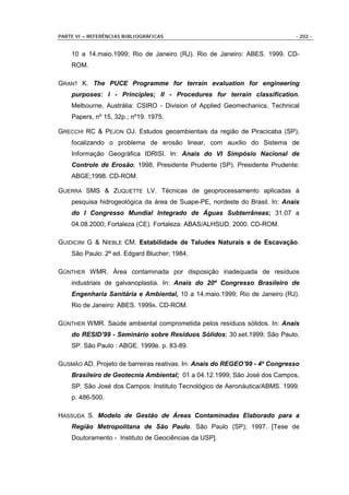 PARTE VI – REFERÊNCIAS BIBLIOGRÁFICAS                                       - 202 -


    10 a 14.maio.1999; Rio de Janeiro (RJ). Rio de Janeiro: ABES. 1999. CD-
    ROM.

GRANT K. The PUCE Programme for terrain evaluation for engineering
    purposes: I - Principles; II - Procedures for terrain classification.
    Melbourne, Austrália: CSIRO - Division of Applied Geomechanics, Technical
    Papers, nº 15, 32p.; nº19. 1975.

GRECCHI RC & PEJON OJ. Estudos geoambientais da região de Piracicaba (SP),
    focalizando o problema de erosão linear, com auxílio do Sistema de
    Informação Geográfica IDRISI. In: Anais do VI Simpósio Nacional de
    Controle de Erosão; 1998, Presidente Prudente (SP). Presidente Prudente:
    ABGE;1998. CD-ROM.

GUERRA SMS & ZUQUETTE LV. Técnicas de geoprocessamento aplicadas à
    pesquisa hidrogeológica da área de Suape-PE, nordeste do Brasil. In: Anais
    do I Congresso Mundial Integrado de Águas Subterrâneas; 31.07 a
    04.08.2000; Fortaleza (CE). Fortaleza: ABAS/ALHSUD. 2000. CD-ROM.

GUIDICINI G & NIEBLE CM. Estabilidade de Taludes Naturais e de Escavação.
    São Paulo: 2ª ed. Edgard Blucher; 1984.

GÜNTHER WMR. Área contaminada por disposição inadequada de resíduos
    industriais de galvanoplastia. In: Anais do 20º Congresso Brasileiro de
    Engenharia Sanitária e Ambiental, 10 a 14.maio.1999; Rio de Janeiro (RJ).
    Rio de Janeiro: ABES. 1999A. CD-ROM.

GÜNTHER WMR. Saúde ambiental comprometida pelos resíduos sólidos. In: Anais
    do RESID’99 - Seminário sobre Resíduos Sólidos; 30.set.1999; São Paulo,
    SP. São Paulo : ABGE. 1999B. p. 83-89.

GUSMÃO AD. Projeto de barreiras reativas. In: Anais do REGEO’99 - 4º Congresso
    Brasileiro de Geotecnia Ambiental; 01 a 04.12.1999; São José dos Campos,
    SP. São José dos Campos: Instituto Tecnológico de Aeronáutica/ABMS. 1999.
    p. 486-500.

HASSUDA S. Modelo de Gestão de Áreas Contaminadas Elaborado para a
    Região Metropolitana de São Paulo. São Paulo (SP); 1997. [Tese de
    Doutoramento - Instituto de Geociências da USP].
 