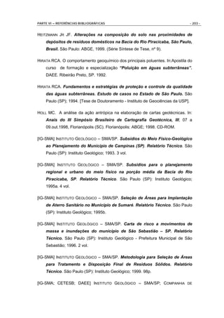 PARTE VI – REFERÊNCIAS BIBLIOGRÁFICAS                                             - 203 -


HEITZMANN JR JF. Alterações na composição do solo nas proximidades de
    depósitos de resíduos domésticos na Bacia do Rio Piracicaba, São Paulo,
    Brasil. São Paulo: ABGE, 1999. (Série Síntese de Tese, nº 9).

HIRATA RCA. O comportamento geoquímico dos principais poluentes. In:Apostila do
    curso de formação e especialização “Poluição em águas subterrâneas”.
    DAEE. Ribeirão Preto, SP. 1992.

HIRATA RCA. Fundamentos e estratégias de proteção e controle da qualidade
    das águas subterrâneas. Estudo de casos no Estado de São Paulo. São
    Paulo (SP); 1994. [Tese de Doutoramento - Instituto de Geociências da USP].

HOLL MC. A análise da ação antrópica na elaboração de cartas geotécnicas. In:
    Anais do III Simpósio Brasileiro de Cartografia Geotécnica, III; 07 a
    09.out.1998, Florianópolis (SC). Florianópolis: ABGE; 1998. CD-ROM.

[IG-SMA] INSTITUTO GEOLÓGICO – SMA/SP. Subsídios do Meio Físico-Geológico
    ao Planejamento do Município de Campinas (SP). Relatório Técnico. São
    Paulo (SP): Instituto Geológico; 1993. 3 vol.

[IG-SMA] INSTITUTO GEOLÓGICO – SMA/SP. Subsídios para o planejamento
    regional e urbano do meio físico na porção média da Bacia do Rio
    Piracicaba, SP. Relatório Técnico. São Paulo (SP): Instituto Geológico;
    1995a. 4 vol.

[IG-SMA] INSTITUTO GEOLÓGICO – SMA/SP. Seleção de Áreas para Implantação
    de Aterro Sanitário no Município de Sumaré. Relatório Técnico. São Paulo
    (SP): Instituto Geológico; 1995b.

[IG-SMA] INSTITUTO GEOLÓGICO – SMA/SP. Carta de risco a movimentos de
    massa e inundações do município de São Sebastião – SP. Relatório
    Técnico. São Paulo (SP): Instituto Geológico - Prefeitura Municipal de São
    Sebastião; 1996. 2 vol.

[IG-SMA] INSTITUTO GEOLÓGICO – SMA/SP. Metodologia para Seleção de Áreas
    para Tratamento e Disposição Final de Resíduos Sólidos. Relatório
    Técnico. São Paulo (SP): Instituto Geológico; 1999. 98p.

[IG-SMA; CETESB; DAEE] INSTITUTO GEOLÓGICO – SMA/SP; COMPANHIA DE
 