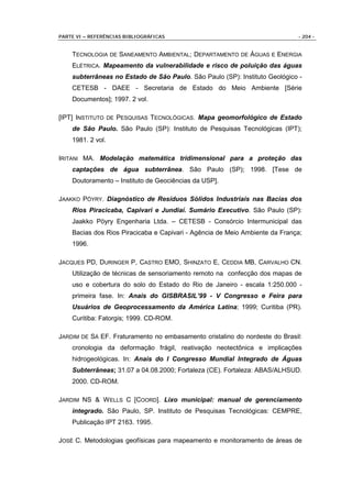 PARTE VI – REFERÊNCIAS BIBLIOGRÁFICAS                                        - 204 -


    TECNOLOGIA DE SANEAMENTO AMBIENTAL; DEPARTAMENTO DE ÁGUAS E ENERGIA
    ELÉTRICA. Mapeamento da vulnerabilidade e risco de poluição das águas
    subterrâneas no Estado de São Paulo. São Paulo (SP): Instituto Geológico -
    CETESB - DAEE - Secretaria de Estado do Meio Ambiente [Série
    Documentos]; 1997. 2 vol.

[IPT] INSTITUTO DE PESQUISAS TECNOLÓGICAS. Mapa geomorfológico de Estado
    de São Paulo. São Paulo (SP): Instituto de Pesquisas Tecnológicas (IPT);
    1981. 2 vol.

IRITANI MA. Modelação matemática tridimensional para a proteção das
    captações de água subterrânea. São Paulo (SP); 1998. [Tese de
    Doutoramento – Instituto de Geociências da USP].

JAAKKO PÖYRY. Diagnóstico de Resíduos Sólidos Industriais nas Bacias dos
    Rios Piracicaba, Capivari e Jundiaí. Sumário Executivo. São Paulo (SP):
    Jaakko Pöyry Engenharia Ltda. – CETESB - Consórcio Intermunicipal das
    Bacias dos Rios Piracicaba e Capivari - Agência de Meio Ambiente da França;
    1996.

JACQUES PD, DURINGER P, CASTRO EMO, SHINZATO E, CEDDIA MB, CARVALHO CN.
    Utilização de técnicas de sensoriamento remoto na confecção dos mapas de
    uso e cobertura do solo do Estado do Rio de Janeiro - escala 1:250.000 -
    primeira fase. In: Anais do GISBRASIL’99 - V Congresso e Feira para
    Usuários de Geoprocessamento da América Latina; 1999; Curitiba (PR).
    Curitiba: Fatorgis; 1999. CD-ROM.

JARDIM DE SÁ EF. Fraturamento no embasamento cristalino do nordeste do Brasil:
    cronologia da deformação frágil, reativação neotectônica e implicações
    hidrogeológicas. In: Anais do I Congresso Mundial Integrado de Águas
    Subterrâneas; 31.07 a 04.08.2000; Fortaleza (CE). Fortaleza: ABAS/ALHSUD.
    2000. CD-ROM.

JARDIM NS & W ELLS C [COORD]. Lixo municipal: manual de gerenciamento
    integrado. São Paulo, SP. Instituto de Pesquisas Tecnológicas: CEMPRE,
    Publicação IPT 2163. 1995.

JOSÉ C. Metodologias geofísicas para mapeamento e monitoramento de áreas de
 