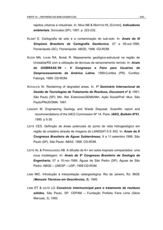 PARTE VI – REFERÊNCIAS BIBLIOGRÁFICAS                                           - 205 -


    rejeitos urbanos e industriais. In: MAIA NB & MARTOS HL [COORD]. Indicadores
    ambientais. Sorocaba (SP); 1997. p. 223-232.

KLAMT E. Cartografia de solo e a contaminação do sub-solo. In: Anais do III
    Simpósio Brasileiro de Cartografia Geotécnica; 07 a 09.out.1998,
    Florianópolis (SC). Florianópolis: ABGE; 1998. CD-ROM.

KLEIN MA, LAHM RA, NAIME R. Mapeamento geológico-estrutural na região de
    Unistalda/RS com a utilização de técnicas de sensoriamento remoto. In: Anais
    do    GISBRASIL’99      –   V   Congresso   e   Feira    para   Usuários   de
    Geoprocessamento da América Latina; 1999;Curitiba (PR). Curitiba:
    Fatorgis; 1999. CD-ROM.

KOVALICK W. Reclaiming of degraded areas. In: 1º Seminário Internacional de
    Gestão de Tecnologias de Tratamento de Resíduos, Document nº 2; 1991;
    São Paulo (SP): Min. Rel. Exteriores/SEMA/Min. Ação Social/Pref. Mun. São
    Paulo/PNUD/SMA. 1991.

LANGER M. Engineering Geology and Waste Disposal: Scientific report and
     recommendations of the IAEG Commission Nº 14. Paris. IAEG, Bulletin Nº51,
     1995. p 5-30

LEITE CES. Definição de áreas potenciais do ponto de vista hidrogeológico em
    região de cristalino através de imagens do LANDSAT-5 E SIG. In: Anais do X
    Congresso Brasileiro de Águas Subterrâneas; 9 a 11.setembro.1998; São
    Paulo (SP). São Paulo: ABAS. 1998. CD-ROM.

LEITE AL & PARAGUASSU AB. A difusão do K+ em solos tropicais compactados: uma
    nova modelagem. In: Anais do 9º Congresso Brasileiro de Geologia de
    Engenharia; 07 a 10.nov.1999; Águas de São Pedro (SP). Águas de São
    Pedro: ABGE – UNESP – USP; 1999.CD-ROM.

LIMA MIC. Introdução à interpretação radargeológica. Rio de Janeiro, RJ. IBGE
    (Manuais Técnicos em Geociências, 3), 1995.

LIMA ET & LEITE LG Consórcio intermunicipal para o tratamento de resíduos
    sólidos. São Paulo, SP. CEPAM – Fundação Prefeito Faria Lima (Série
    Manuais, 3). 1993.
 