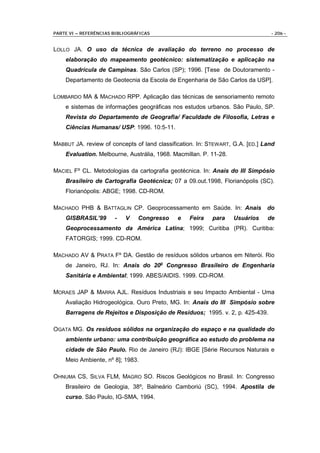 PARTE VI – REFERÊNCIAS BIBLIOGRÁFICAS                                           - 206 -


LOLLO JA. O uso da técnica de avaliação do terreno no processo de
    elaboração do mapeamento geotécnico: sistematização e aplicação na
    Quadrícula de Campinas. São Carlos (SP); 1996. [Tese de Doutoramento -
    Departamento de Geotecnia da Escola de Engenharia de São Carlos da USP].

LOMBARDO MA & MACHADO RPP. Aplicação das técnicas de sensoriamento remoto
    e sistemas de informações geográficas nos estudos urbanos. São Paulo, SP.
    Revista do Departamento de Geografia/ Faculdade de Filosofia, Letras e
    Ciências Humanas/ USP: 1996. 10:5-11.

MABBUT JA. review of concepts of land classification. In: STEWART, G.A. [ED.] Land
    Evaluation. Melbourne, Austrália, 1968. Macmillan. P. 11-28.

MACIEL Fº CL. Metodologias da cartografia geotécnica. In: Anais do III Simpósio
    Brasileiro de Cartografia Geotécnica; 07 a 09.out.1998, Florianópolis (SC).
    Florianópolis: ABGE; 1998. CD-ROM.

MACHADO PHB & BATTAGLIN CP. Geoprocessamento em Saúde. In: Anais               do
    GISBRASIL’99       -   V    Congresso     e   Feira   para     Usuários    de
    Geoprocessamento da América Latina; 1999; Curitiba (PR). Curitiba:
    FATORGIS; 1999. CD-ROM.

MACHADO AV & PRATA Fº DA. Gestão de resíduos sólidos urbanos em Niterói. Rio
    de Janeiro, RJ. In: Anais do 20o Congresso Brasileiro de Engenharia
    Sanitária e Ambiental; 1999. ABES/AIDIS. 1999. CD-ROM.

MORAES JAP & MARRA AJL. Resíduos Industriais e seu Impacto Ambiental - Uma
    Avaliação Hidrogeológica. Ouro Preto, MG. In: Anais do III Simpósio sobre
    Barragens de Rejeitos e Disposição de Resíduos; 1995. v. 2, p. 425-439.

OGATA MG. Os resíduos sólidos na organização do espaço e na qualidade do
    ambiente urbano: uma contribuição geográfica ao estudo do problema na
    cidade de São Paulo. Rio de Janeiro (RJ): IBGE [Série Recursos Naturais e
    Meio Ambiente, nº 8]; 1983.

OHNUMA CS, SILVA FLM, MAGRO SO. Riscos Geológicos no Brasil. In: Congresso
    Brasileiro de Geologia, 38º, Balneário Camboriú (SC), 1994. Apostila de
    curso. São Paulo, IG-SMA, 1994.
 